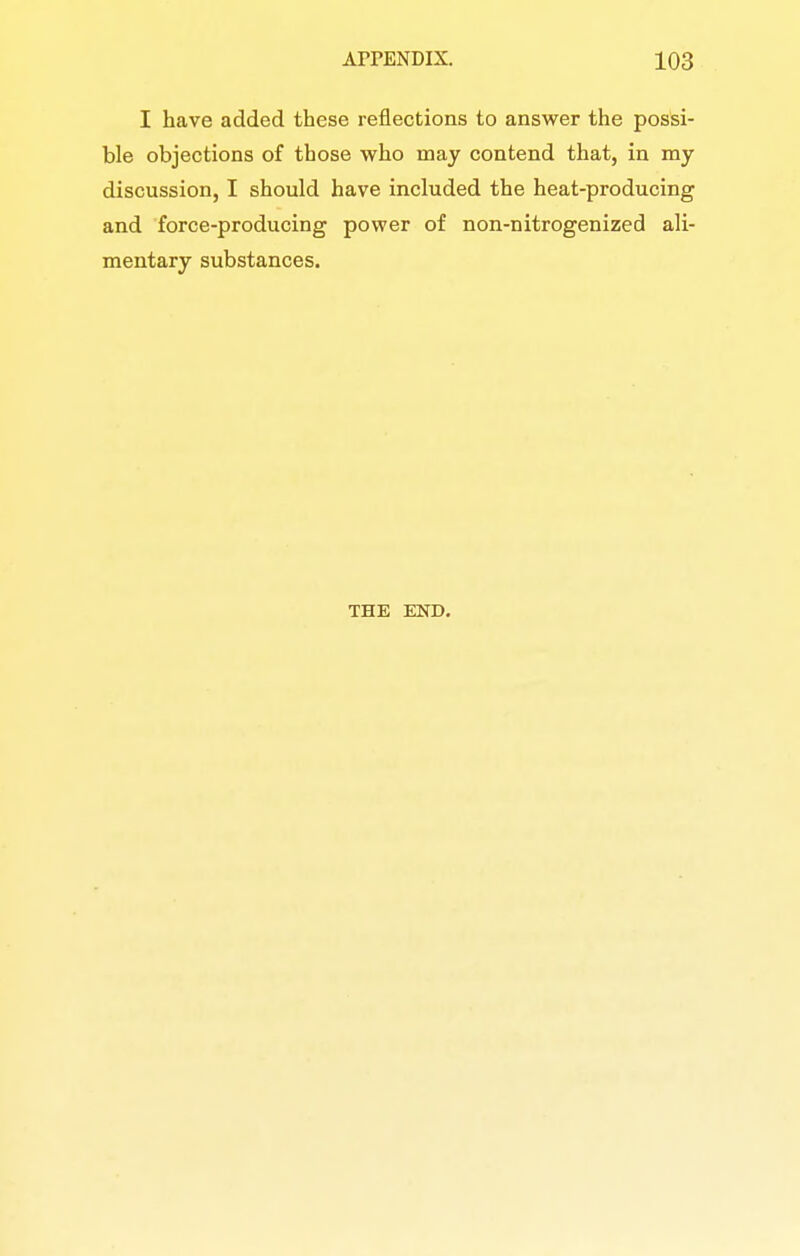 I have added these reflections to answer the possi- ble objections of those who may contend that, in my discussion, I should have included the heat-producing and force-producing power of non-nitrogenized ali- mentary substances. THE END.
