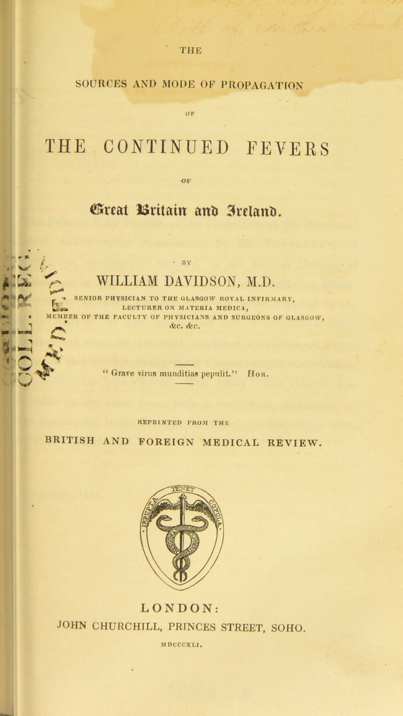 THE SOURCES AND MODE OF PROPAGATION OF THE CONTINUED FEVERS CKrcat ISritain aiti) 3relanti. • ■ * * f , W .f , ft' ^ BY WILLIAM DAVIDSON, M.D. * - ■» SENIOR PHYSICIAN TO THE GLASGOW ROYAL INFIRMARY, % l&sa LECTURER OX MATERIA MEDICA, • MEMBER OF THE FACULTY OF PHYSICIANS AND SURGEONS OF GLASGOW, - X (fee. (fee. 1 rv i  I rw “ Grave virus muuditias pepulit.” Hou. REPRINTED FROM THE BRITISH AND FOREIGN MEDICAL REVIEW. LONDON: JOHN CHURCHILL, PRINCES STREET, SOHO. MDCCCXLI.