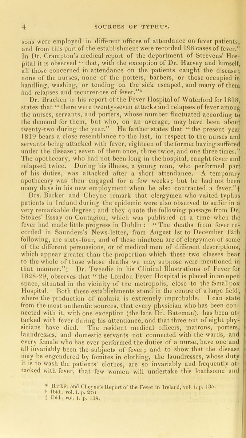 sons were employed in different offices of attendance on fever patients, and from this part of the establishment were recorded 198 cases of fever.” In Dr. Crampton’s medical report of the department of Steevens’ Hos- pital it is observed “ that, with the exception of Dr. Harvey and himself, all those concerned in attendance on the patients caught the disease; none of the nurses, none of the porters, barbers, or those occupied in handling, washing, or tending on the sick escaped, and many of them had relapses and recurrences of fever.”* Dr. Bracken in his report of the Fever Hospital of Waterford for 1818, states that “ there were twenty-seven attacks and relapses of fever among the nurses, servants, and porters, whose number fluctuated according to the demand for them, but who, on an average, may have been about twenty-two during the year.” He farther states that “the present year 1819 bears a close resemblance to the last, in respect to the nurses and servants being attacked with fever, eighteen of the former having suffered under the disease; seven of them once, three twice, and one three times.” The apothecary, who had not been long in the hospital, caught fever and relapsed twice. During his illness, a young man, who performed part of his duties, was attacked after a short attendance. A temporary apothecary was then engaged for a few weeks; but he had not been many days in his new employment when he also contracted a fever.”f Drs. Barker and Cheyne remark that clergymen who visited typhus patients in Ireland during the epidemic were also observed to suffer in a very remarkable degree; and they quote the following passage from Dr. Stokes’ Essay on Contagion, which was published at a time when the fever had made little progress in Dublin: “The deaths from fever re- corded in Saunders’s News-letter, from August 1st to December 12th following, are sixty-four, and of these nineteen are of clergymen of some of the different persuasions, or of medical men of different descriptions, which appear greater than the proportion which these two classes bear to the whole of those whose deaths we may suppose were mentioned in that manner.”! Dr. Tweedie in his Clinical Illustrations of Fever for 1828-29, observes that “the London Fever Hospital is placed in an open space, situated in the vicinity of the metropolis, close to the Smallpox Hospital. Both these establishments stand in the centre of a large field, where the production of malaria is extremely improbable. I can state from the most authentic sources, that every physician who has been con- nected with it, with one exception (the late Dr. Bateman), has been at- tacked with fever during his attendance, and that three out of eight phy- sicians have died. The resident medical officers, matrons, porters, laundresses, and domestic servants not connected with the wards, and every female who has ever performed the duties of a nurse, have one and all invariably been the subjects of fever; and to show that the disease may be engendered by fomites in clothing, the laundresses, whose duty it is to wash the patients’ clothes, are so invariably and frequently at- tacked with fever, that few women will undertake this loathsome and * Barker and Cheyne’s Report of the Fever in Ireland, vol. i. p. IS.'*. t Ibid., vol. i. p. 270. t Ibid., vol. i. p. 138.