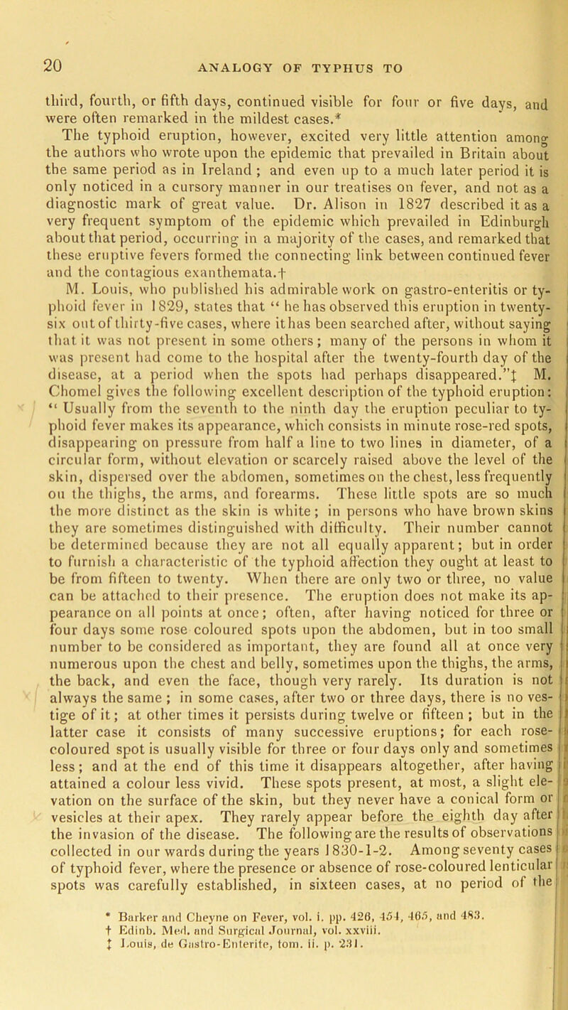 third, fourth, or fifth days, continued visible for four or five days, and were often remarked in the mildest cases.* The typhoid eruption, however, excited very little attention amon°- the authors who wrote upon the epidemic that prevailed in Britain about the same period as in Ireland ; and even up to a much later period it is only noticed in a cursory manner in our treatises on fever, and not as a diagnostic mark of great value. Dr. Alison in 1827 described it as a very frequent symptom of the epidemic which prevailed in Edinburgh about that period, occurring in a majority of the cases, and remarked that these eruptive fevers formed the connecting link between continued fever and the contagious exanthemata.+ M. Louis, who published his admirable work on gastro-enteritis or ty- phoid fever in 1829, states that “ he has observed this eruption in twenty- six out of thirty-five cases, where ithas been searched after, without saying that it was not present in some others; many of the persons in whom it was present had come to the hospital after the twenty-fourth day of the disease, at a period when the spots had perhaps disappeared.”! M. Chomel gives the following excellent description of the typhoid eruption: “ Usually from the seventh to the ninth day the eruption peculiar to ty- phoid fever makes its appearance, which consists in minute rose-red spots, disappearing on pressure from half a line to two lines in diameter, of a circular form, without elevation or scarcely raised above the level of the skin, dispersed over the abdomen, sometimes on the chest, less frequently on the thighs, the arms, and forearms. These little spots are so much the more distinct as the skin is white; in persons who have brown skins they are sometimes distinguished with difficulty. Their number cannot be determined because they are not all equally apparent; but in order to furnish a characteristic of the typhoid affection they ought at least to be from fifteen to twenty. When there are only two or three, no value can be attached to their presence. The eruption does not make its ap- pearance on all points at once; often, after having noticed for three or four days some rose coloured spots upon the abdomen, but in too small number to be considered as important, they are found all at once very numerous upon the chest and belly, sometimes upon the thighs, the arms, the back, and even the face, though very rarely. Its duration is not always the same ; in some cases, after two or three days, there is no ves- tige of it; at other times it persists during twelve or fifteen ; but in the latter case it consists of many successive eruptions; for each rose- coloured spot is usually visible for three or four days only and sometimes less; and at the end of this time it disappears altogether, after having attained a colour less vivid. These spots present, at most, a slight ele- vation on the surface of the skin, but they never have a conical form or vesicles at their apex. They rarely appear before the eighth day after the invasion of the disease. The following are the results of observations collected in our wards during the years J 830-1-2. Among seventy cases of typhoid fever, where the presence or absence of rose-coloured lenticular spots was carefully established, in sixteen cases, at no period of the !■ * Barker and Cheyne on Fever, vol. i. pp. 426, 454, 465, and 4S3. t Edinb. Med. and Surgical Journal, vol. xxviii. ! Louis, de Gnstro-Enterite, tom. ii. p. 231.