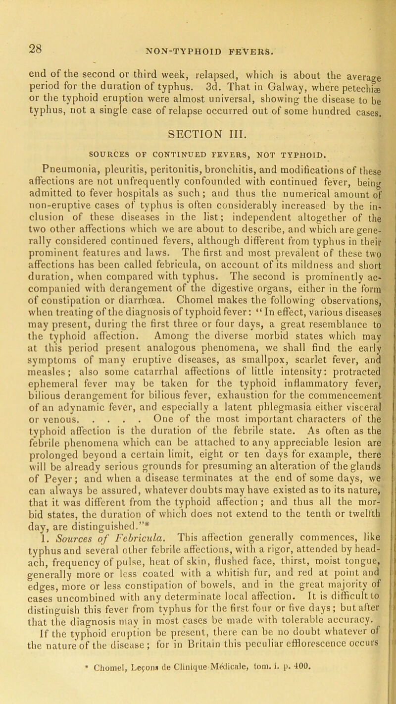 end of the second or third week, relapsed, which is about the average period for the duration of typhus. 3d. That in Galway, where petechiae or the typhoid eruption were almost universal, showing the disease to be typhus, not a single case of relapse occurred out of some hundred cases. SECTION III. SOURCES OF CONTINUED FEVERS, NOT TYPHOID. Pneumonia, pleuritis, peritonitis, bronchitis, and modifications of these affections are not unfrequently confounded with continued fever, being admitted to fever hospitals as such; and thus the numerical amount of non-eruptive cases of typhus is often considerably increased by the in- clusion of these diseases in the list; independent altogether of the two other affections which we are about to describe, and which are gene- rally considered continued fevers, although different from typhus in their prominent features and laws. The first and most prevalent of these two affections has been called febricula, on account of its mildness and short duration, when compared with typhus. The second is prominently ac- companied with derangement of the digestive organs, either in the form of constipation or diarrhoea. Chomel makes the following observations, when treating of the diagnosis of typhoid fever: “ In effect, various diseases may present, during the first three or four days, a great resemblance to the typhoid affection. Among the diverse morbid states which may at this period present analogous phenomena, we shall find the early symptoms of many eruptive diseases, as smallpox, scarlet fever, and measles; also some catarrhal affections of little intensity: protracted ephemeral fever may be taken for the typhoid inflammatory fever, bilious derangement for bilious fever, exhaustion for the commencement of an adynamic fever, and especially a latent phlegmasia either visceral or venous One of the most important characters of the typhoid affection is the duration of the febrile state. As often as the febrile phenomena which can be attached to any appreciable lesion are prolonged beyond a certain limit, eight or ten days for example, there will be already serious grounds for presuming an alteration of the glands of Peyer; and when a disease terminates at the end of some days, we , can always be assured, whatever doubts may have existed as to its nature, that it was different from the typhoid affection ; and thus all the mor- bid states, the duration of which does not extend to the tenth or twelfth j day, are distinguished.”* 1. Sources of Febricula. This affection generally commences, like typhus and several other febrile affections, with a rigor, attended by head- ach, frequency of pulse, heat of skin, flushed face, thirst, moist tongue, generally more or less coated with a whitish fur, and red at point and edges, more or less constipation of bowels, and in the great majority of cases uncombined with any determinate local affection. It is difficult to distinguish this fever from typhus for the first four or five days; but after that the diagnosis may in most cases be made with tolerable accuracy. If the typhoid eruption be present, there can be no doubt whatever of the nature of the disease; for in Britain this peculiar efflorescence occurs