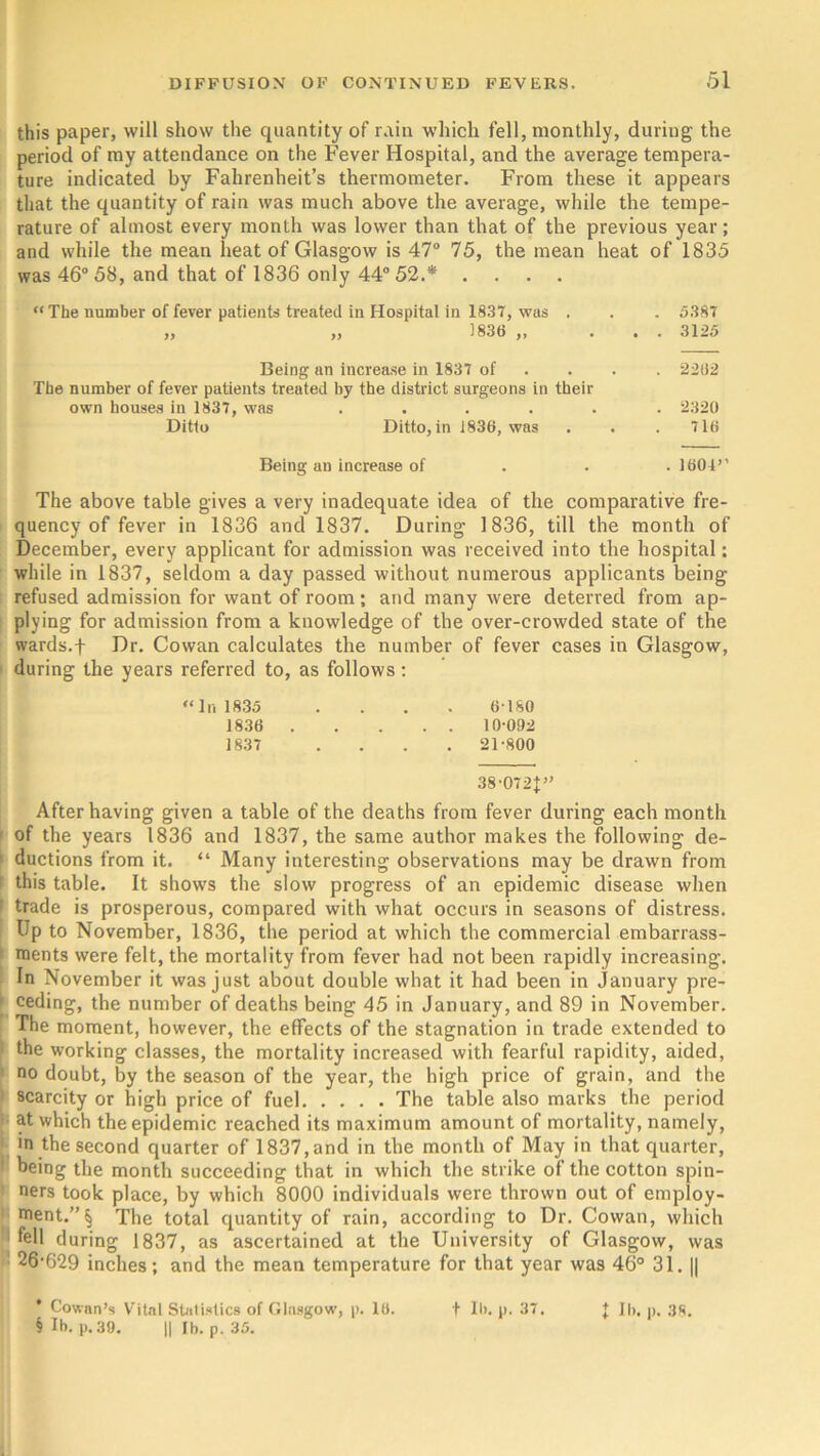 this paper, will show the quantity of rain which fell, monthly, during the period of my attendance on the Fever Hospital, and the average tempera- ture indicated by Fahrenheit’s thermometer. From these it appears that the quantity of rain was much above the average, while the tempe- rature of almost every month was lower than that of the previous year; and while the mean heat of Glasgow is 47° 75, the mean heat of 1835 was 46° 58, and that of 1836 only 44° 52.* .... “The number of fever patients treated in Hospital in 1837, was . . . 5387 „ „ 1836 „ ... 3125 Being an increase in 1837 of ... 2262 The number of fever patients treated by the district surgeons in their own houses in 1837, was ...... 2320 Ditto Ditto, in i836, was . . .716 Being an increase of 1601’' The above table gives a very inadequate idea of the comparative fre- quency of fever in 1836 and 1837. During 1836, till the month of December, every applicant for admission was received into the hospital: while in 1837, seldom a day passed without numerous applicants being refused admission for want of room; and many were deterred from ap- plying for admission from a knowledge of the over-crowded state of the wards.f Dr. Cowan calculates the number of fever cases in Glasgow, during the years referred to, as follows: “In 1835 .... 6 180 1836 10-092 1837 .... 21-800 38-072J” After having given a table of the deaths from fever during each month of the years 1836 and 1837, the same author makes the following de- 1 ductions from it. “ Many interesting observations may be drawn from this table. It shows the slow progress of an epidemic disease when : trade is prosperous, compared with what occurs in seasons of distress. Up to November, 1836, the period at which the commercial embarrass- ments were felt, the mortality from fever had not been rapidly increasing. In November it was just about double what it had been in January pre- ' ceding, the number of deaths being 45 in January, and 89 in November. The moment, however, the effects of the stagnation in trade extended to i the working classes, the mortality increased with fearful rapidity, aided, no doubt, by the season of the year, the high price of grain, and the scarcity or high price of fuel The table also marks the period at which the epidemic reached its maximum amount of mortality, namely, in the second quarter of 1837,and in the month of May in that quarter, ! being the month succeeding that in which the strike of the cotton spin- ners took place, by which 8000 individuals were thrown out of employ- ment.”^ The total quantity of rain, according to Dr. Cowan, which fell during 1837, as ascertained at the University of Glasgow, was 26'629 inches; and the mean temperature for that year was 46° 31. || * Cowan’s Vital Statistics of Glasgow, p. 16. t lb. p. 37. t lb. p. 3fi. § lb. p. 39. H lb. p. 35.