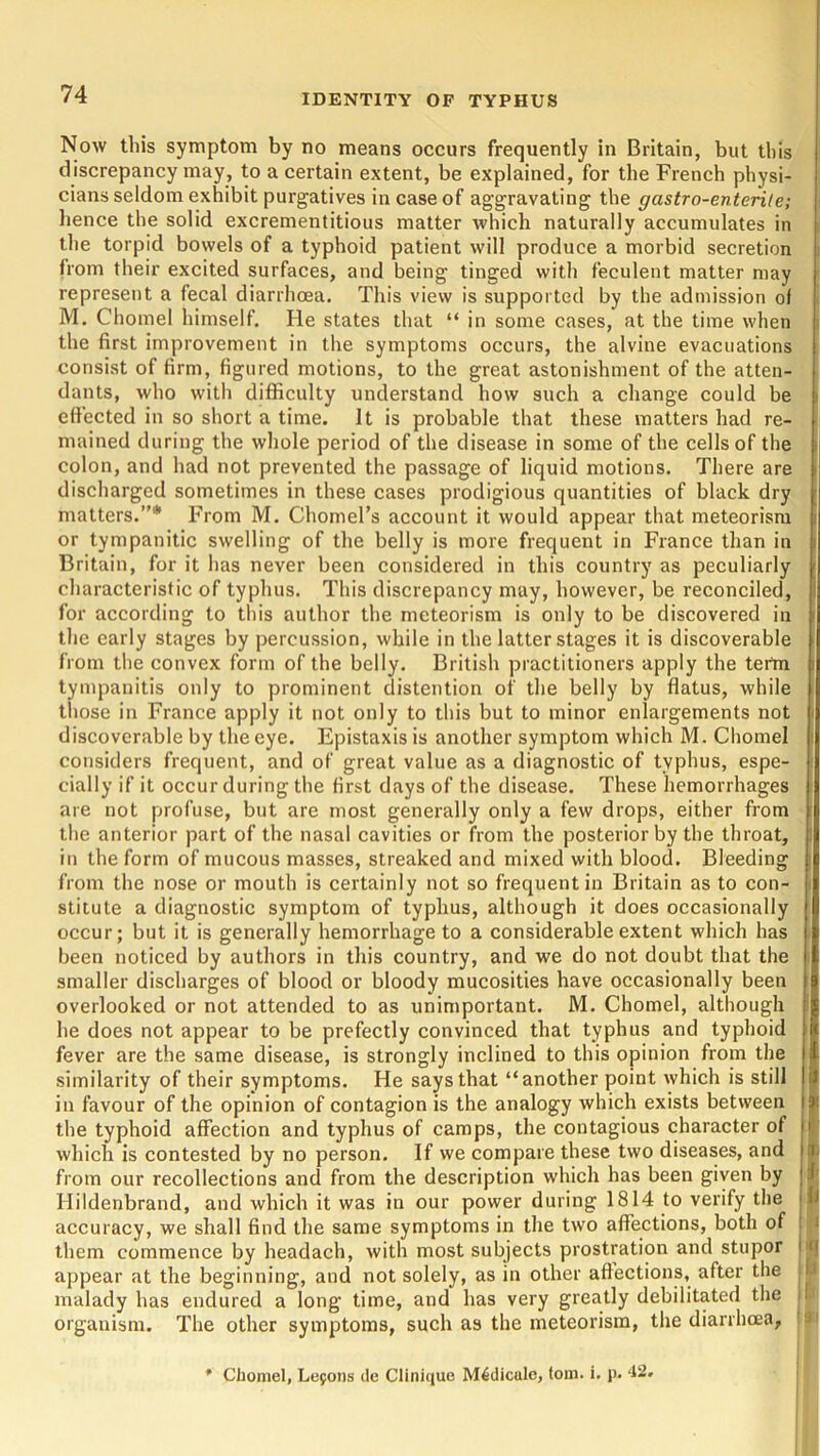 Now this symptom by no means occurs frequently in Britain, but this discrepancy may, to a certain extent, be explained, for the French physi- cians seldom exhibit purgatives in case of aggravating the gastro-enterile; hence the solid excrementitious matter which naturally accumulates in the torpid bowels of a typhoid patient will produce a morbid secretion from their excited surfaces, and being tinged with feculent matter may represent a fecal diarrhoea. This view is supported by the admission of M. Chomel himself. He states that “ in some cases, at the time when the first improvement in the symptoms occurs, the alvine evacuations consist of firm, figured motions, to the great astonishment of the atten- dants, who with difficulty understand how such a change could be effected in so short a time. It is probable that these matters had re- mained during the whole period of the disease in some of the cells of the colon, and had not prevented the passage of liquid motions. There are discharged sometimes in these cases prodigious quantities of black dry matters.”* From M. Chomel’s account it would appear that meteorism or tympanitic swelling of the belly is more frequent in France than in Britain, for it has never been considered in this country as peculiarly characteristic of typhus. This discrepancy may, however, be reconciled, for according to this author the meteorism is only to be discovered in the early stages by percussion, while in the latter stages it is discoverable from the convex form of the belly. British practitioners apply the tertn tympanitis only to prominent distention of the belly by flatus, while those in France apply it not only to this but to minor enlargements not discoverable by the eye. Epistaxis is another symptom which M. Chomel considers frequent, and of great value as a diagnostic of typhus, espe- cially if it occur during the first days of the disease. These hemorrhages are not profuse, but are most generally only a few drops, either from the anterior part of the nasal cavities or from the posterior by the throat, in the form of mucous masses, streaked and mixed with blood. Bleeding from the nose or mouth is certainly not so frequent in Britain as to con- stitute a diagnostic symptom of typhus, although it does occasionally occur; but it is generally hemorrhage to a considerable extent which has been noticed by authors in this country, and we do not doubt that the smaller discharges of blood or bloody mucosities have occasionally been overlooked or not attended to as unimportant. M. Chomel, although he does not appear to be prefectly convinced that typhus and typhoid fever are the same disease, is strongly inclined to this opinion from the similarity of their symptoms. He says that “another point which is still in favour of the opinion of contagion is the analogy which exists between the typhoid affection and typhus of camps, the contagious character of which is contested by no person. If we compare these two diseases, and from our recollections and from the description which has been given by Ilildenbrand, and which it was in our power during 1814 to verify the accuracy, we shall find the same symptoms in the two affections, both of them commence by headach, with most subjects prostration and stupor appear at the beginning, and not solely, as in other affections, after the malady has endured a long time, and has very greatly debilitated the organism. The other symptoms, such as the meteorism, the diarrhoea, * :i J U i (