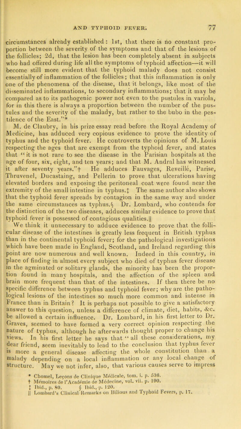 circumstances already established : 1st, that there is no constant pro- portion between the severity of the symptoms and that of the lesions of the follicles; 2d, that the lesion has been completely absent in subjects who had offered during life all the symptoms of typhoid affection—it will become still more evident that the typhoid malady does not consist essentially of inflammation of the follicles; that this inflammation is only one of the phenomena of the disease, that it belongs, like most of the disseminated inflammations, to secondary inflammations; that it may be compared as to its pathogenic power not even to the pustules in variola, for in this there is always a proportion between the number of the pus- tules and the severity of the malady, but rather to the bubo in the pes- tilence of the East.”* M. de Claubry, in his prize essay read before the Royal Academy of Medicine, has adduced very copious evidence to prove the identity of typhus and the typhoid fever. He controverts the opinions of M. Louis respecting the ages that are exempt from the typhoid fever, and states that “it is not rare to see the disease in the Parisian hospitals at the age of four, six, eight, and ten years; and that M. Andral has witnessed it after seventy years.”f He adduces Fauvages, Reveille, Parise, Thruvenel, Ducastaing, and Pellerin to prove that ulcerations having elevated borders and exposing the peritoneal coat were found near the extremity of the small intestine in typhus.I The same author also shows that the typhoid fever spreads by contagion in the same way and under the same circumstances as typhus.^ Dr. Lombard, who contends for the distinction of the two diseases, adduces similar evidence to prove that typhoid fever is possessed of contagious qualities.|| We think it unnecessary to adduce evidence to prove that the folli- cular disease of the intestines is greatly less frequent in British typhus than in the continental typhoid fever; for the pathological investigations which have been made in England, Scotland, and Ireland regarding this point are now numerous and well known. Indeed in this country, in place of finding in almost every subject who died of typhus fever disease in the agminated or solitary glands, the minority has been the propor- tion found in many hospitals, and the affection of the spleen and brain more frequent than that of the intestines. If then there be no specific difference between typhus and typhoid fever; why are the patho- logical lesions of the intestines so much more common and intense in France than in Britain? It is perhaps not possible to give a satisfactory answer to this question, unless a difference of climate, diet, habits, &c. be allowed a certain influence. Dr. Lombard, in his first letter to Dr. Graves, seemed to have formed a very correct opinion respecting the nature of typhus, although he afterwards thought proper to change his views. In his first letter he says that “ all these considerations,^ my dear friend, seem inevitably to lead to the conclusion that typhus lever is more a general disease affecting the whole constitution than a malady depending on a local inflammation or any local change of structure. May we not infer, also, that various causes serve to impress • Chomel, Lemons de Clinique Medicale, tom. i. p. 536. t M^moires de l’Acad^mie de M6decine, vol. vii. p. 190. I Ibid., p. 80. $ Ibid., p. 120. || Lombard’s Clinical Remarks on Bilious and Typhoid Fevers, p. 17.