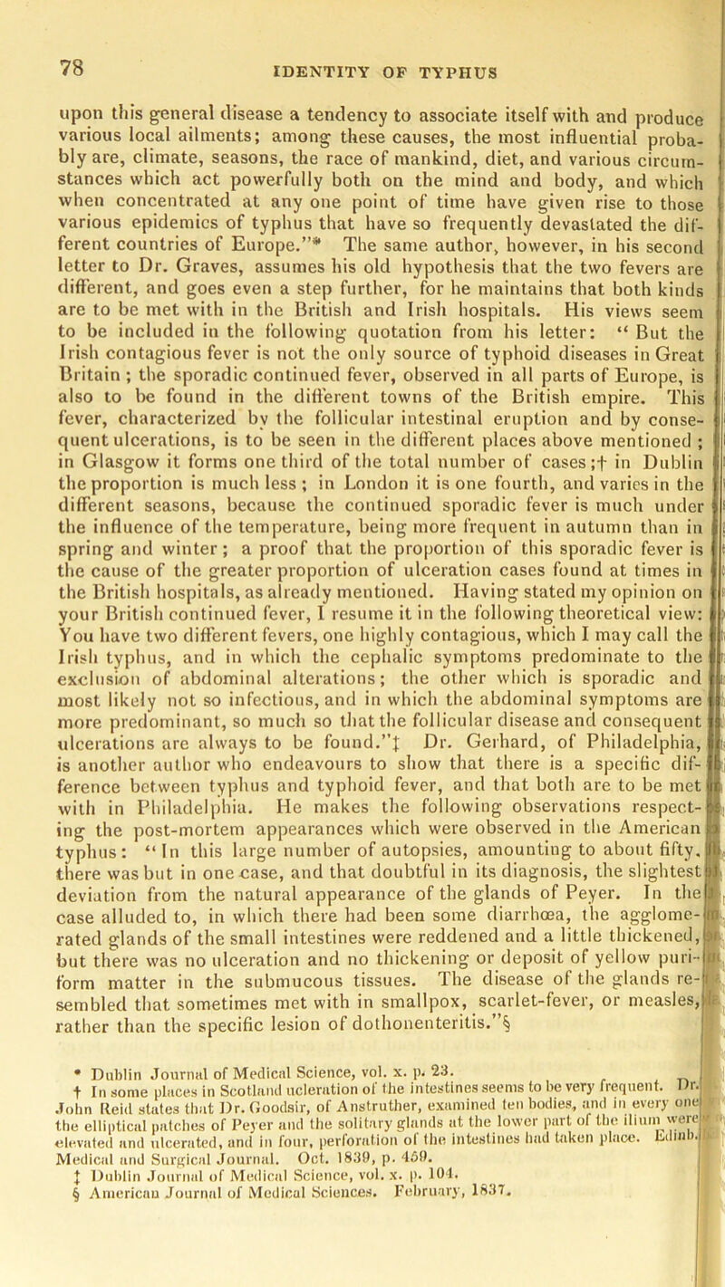 upon this general disease a tendency to associate itself with and produce various local ailments; among these causes, the most influential proba- bly are, climate, seasons, the race of mankind, diet, and various circum- stances which act powerfully both on the mind and body, and which when concentrated at any one point of time have given rise to those various epidemics of typhus that have so frequently devastated the dif- ferent countries of Europe.”* * * § The same author, however, in his second letter to Dr. Graves, assumes his old hypothesis that the two fevers are different, and goes even a step further, for he maintains that both kinds are to be met with in the British and Irish hospitals. His views seem to be included in the following quotation from his letter: “ But the Irish contagious fever is not the only source of typhoid diseases in Great Britain ; the sporadic continued fever, observed in all parts of Europe, is also to be found in the different towns of the British empire. This fever, characterized bv the follicular intestinal eruption and by conse- quent ulcerations, is to be seen in the different places above mentioned ; in Glasgow it forms one third of the total number of cases;+ in Dublin the proportion is much less ; in London it is one fourth, and varies in the different seasons, because the continued sporadic fever is much under the influence of the temperature, being more frequent in autumn than in spring and winter; a proof that the proportion of this sporadic fever is the cause of the greater proportion of ulceration cases found at times in the British hospitals, as already mentioned. Having stated my opinion on your British continued fever, I resume it in the following theoretical view: You have two different fevers, one highly contagious, which I may call the Irish typhus, and in which the cephalic symptoms predominate to the exclusion of abdominal alterations; the other which is sporadic and most likely not so infectious, and in which the abdominal symptoms are more predominant, so much so that the follicular disease and consequent ulcerations arc always to be found.”! Dr. Gerhard, of Philadelphia, is another author who endeavours to show that there is a specific dif- ference between typhus and typhoid fever, and that both are to be met with in Philadelphia. He makes the following observations respect- ing the post-mortem appearances which were observed in the American typhus: “In this large number of autopsies, amounting to about fifty, there was but in one case, and that doubtful in its diagnosis, the slightest deviation from the natural appearance of the glands of Peyer. In the case alluded to, in which there had been some diarrhoea, the agglome rated glands of the small intestines were reddened and a little thickened, but there was no ulceration and no thickening or deposit of yellow puri- form matter in the submucous tissues. The disease of the glands re sembled that sometimes met with in smallpox, scarlet-fever, or measles, rather than the specific lesion ol dothonenteritis. § * Dublin Journal of Medical Science, vol. x. p. 23. t In some places in Scotland ucleration of the intestines seems to be very frequent. Dr. John Reid states that Dr. Goodsir, of Anstruther, examined ten bodies, and in every onel the elliptical patches of Peyer and the solitary glands at the lower part of the ilium were elevated and ulcerated, and in four, perforation of the intestines had taken place. Minb.j Medical and Surgical Journal. Oct. 1839, p. 459. J Dublin Journal of Medical Science, vol. x. p. 104. § American Journal of Medical Sciences. February, 1837.