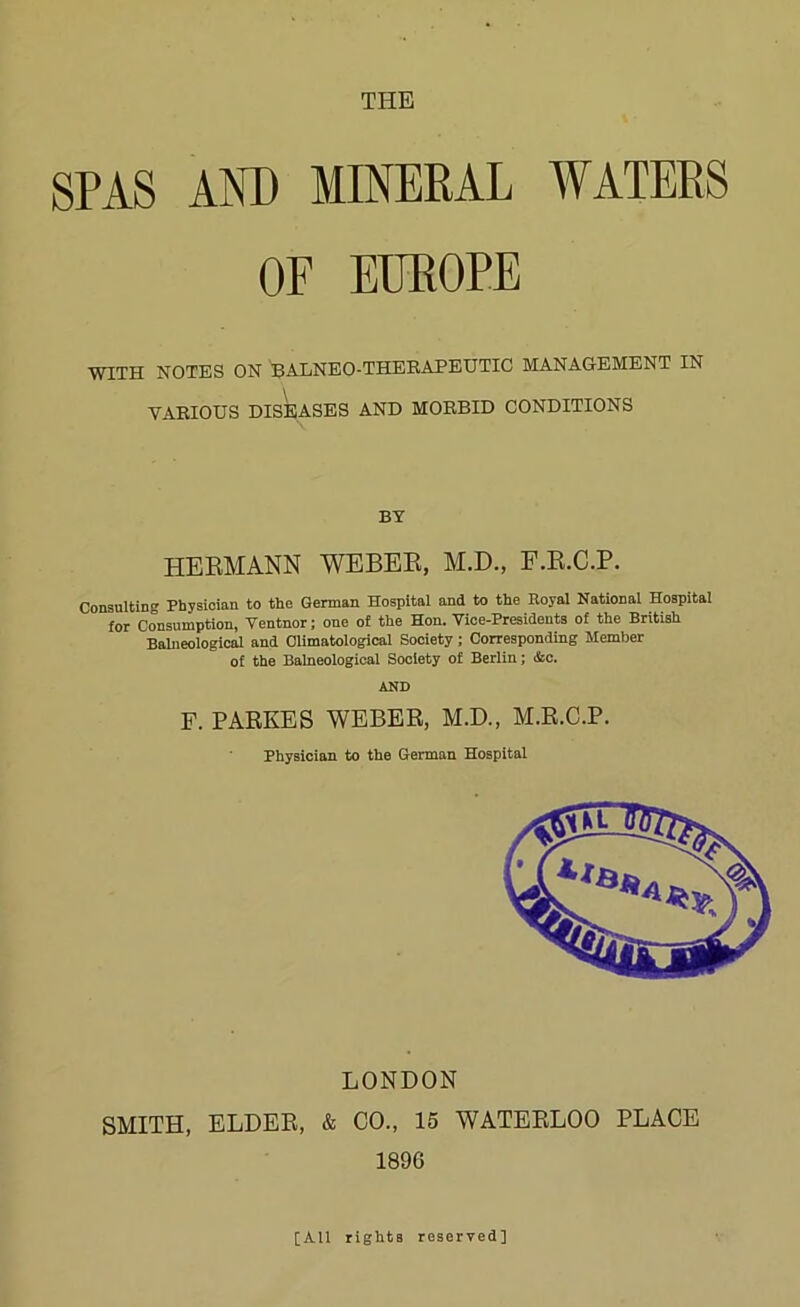 SPAS AOT) MINERAL WATERS OF EUROPE WITH NOTES ON BALNEO-THERAPEUTIC MANAGEMENT IN VAEIOUS DISEASES AND MORBID CONDITIONS BY HEKMANN WEBEK, AI.D., F.E.C.P. Consulting Physician to the German Hospital and to the Royal National Hospital for Consumption, Ventnor; one of the Hon. Vice-Presidents of the British Balneological and Climatological Society; Corresponding Member of the Balneological Society of Berlin; &c. AND F. PARSES WEBER, M.D., M.R.C.P. Physician to the German Hospital LONDON SMITH, ELDER, & CO., 15 WATERLOO PLACE 1896 [All rights reserved]