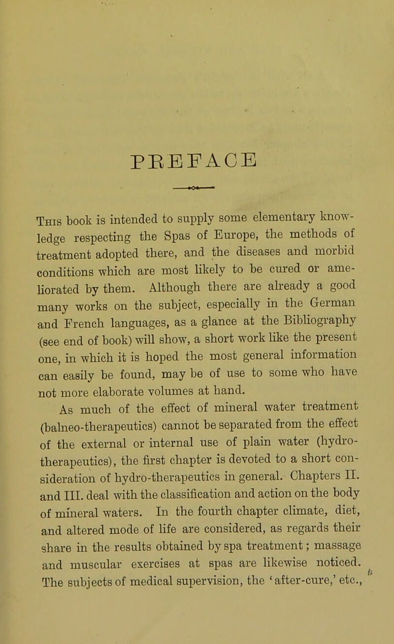 PEEFACE This book is intended to supply some elementary know- ledge respecting the Spas of Europe, the methods of treatment adopted there, and the diseases and morbid conditions which are most likely to be cured or ame- liorated by them. Although there are already a good many works on the subject, especially in the German and French languages, as a glance at the Bibliography (see end of book) will show, a short work like the present one, in which it is hoped the most general information can easily be found, may be of use to some who have not more elaborate volumes at hand. As much of the effect of mineral water treatment (balneo-therapeutics) cannot be separated from the effect of the external or internal use of plain water (hydro- therapeutics), the first chapter is devoted to a short con- sideration of hydro-therapeutics in general. Chapters II. and III. deal with the classification and action on the body of mineral waters. In the fourth chapter climate, diet, and altered mode of life are considered, as regards their share in the results obtained by spa treatment; massage and muscular exercises at spas are likewise noticed. The subjects of medical supervision, the ‘after-cure,’ etc..