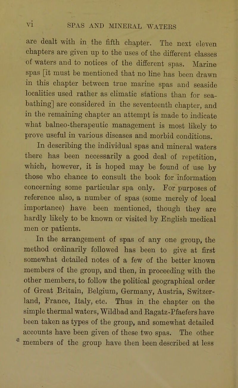 are dealt with in the fifth chapter. The next eleven chapters are given up to the uses of the different classes of waters and to notices of the different spas. Marine spas [it must be mentioned that no line has been drawn in this chapter between true marine spas and seaside localities used rather as climatic stations than for sea- bathing] are considered in the seventeenth chapter, and in the remaining chapter an attempt is made to indicate what balneo-therapeutic management is most likely to prove useful in various diseases and morbid conditions. In describing the individual spas and mineral waters there has been necessarily a good deal of repetition, which, however, it is hoped may be found of use by those who chance to consult the book for information concerning some particular spa only. For purposes of reference also, a number of spas (some merely of local importance) have been mentioned, though they are hardly likely to be known or visited by English medical men or patients. In the arrangement of spas of any one group, the method ordinarily followed has been to give at first somewhat detailed notes of a few of the better known members of the group, and then, in proceeding with the other members, to follow the political geographical order of Great Britain, Belgium, Germany, Austria, Switzer- land, France, Italy, etc. Thus in the chapter on the simple thermal waters, Wildbad and Kagatz-Pfaefers have been taken as types of the group, and somewhat detailed accounts have been given of these two spas. The other members of the group have then been described at less
