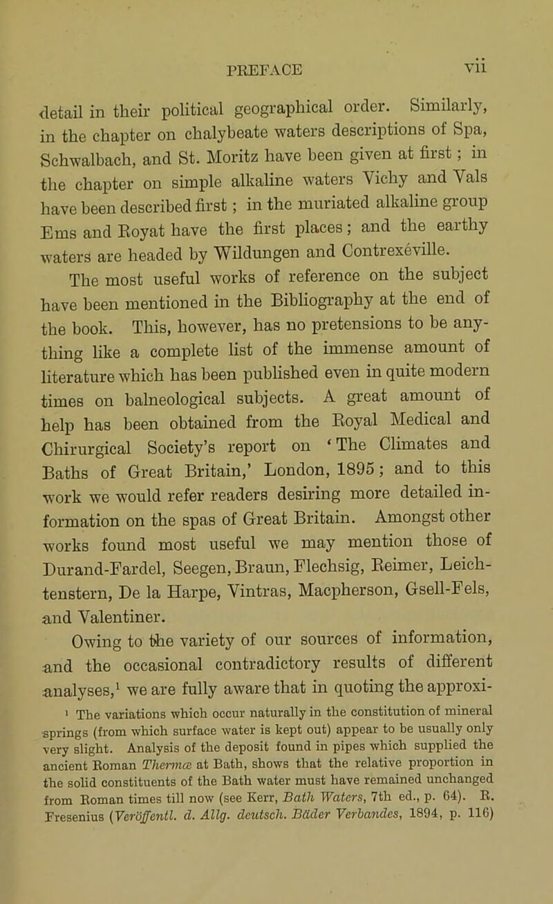 detail in their political geographical order. Similarly, in the chapter on chalybeate waters descriptions of Spa, Schwalbach, and St. Moritz have been given at first, in the chapter on simple alkaline waters Vichy and Vais have been described first; in the muriated alkaline group Ems and Eoyat have the first places; and the earthy w'aters are headed by Wildungen and Contrexeville. The most useful works of reference on the subject have been mentioned in the Bibliography at the end of the book. This, however, has no pretensions to be any- thing like a complete list of the immense amount of literature which has been published even in quite modern times on balneological subjects. A great amount of help has been obtained from the Royal Medical and Chirurgical Society’s report on ‘ The Climates and Baths of Great Britain,’ London, 1895; and to this work we would refer readers desiring more detailed in- formation on the spas of Great Britain. Amongst other works found most useful we may mention those of Burand-Fardel, Seegen, Braun, Flechsig, Eeimer, Leich- tenstern. Be la Harpe, Vintras, Macpherson, Gsell-Fels, and Valentiner. Owing to the variety of our sources of information, and the occasional contradictory results of different analyses,* we are fully aware that in quoting the approxi- ’ The variations which occur naturally in the constitution of mineral ■springs (from which surface water is kept out) appear to be usually only very slight. Analysis of the deposit found in pipes which supplied the ancient Roman Thermal at Bath, shows that the relative proportion in the solid constituents of the Bath water must have remained unchanged from Roman times till now (see Kerr, Bath Waters, 7th ed., p. 64). R. Rresenius (VerGffcntl. d. Allg. dcutsch. Bdder Vcrhandes, 1894, p. 116)