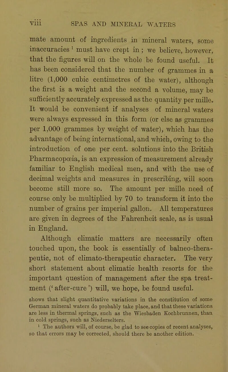 mate amount of ingredients in mineral waters, some inaccuracies ‘ must have crept in ; we believe, however, that the figures will on the whole be found useful. It has been considered that the number of grammes in a litre (1,000 cubic centimetres of the water), although the first is a weight and the second a volume, may be sufficiently accurately expressed as the quantity per miUe. It would be convenient if analyses of mineral waters were always expressed in this form (or else as grammes per 1,000 grammes by weight of water), which has the advantage of being international, and which, owing to the introduction of one per cent, solutions into the British Pharmacopoeia, is an expression of measurement already familiar to English medical men, and with the use of decimal weights and measures in prescribmg, will soon become still more so. The amount per mille need of course only be multiplied by 70 to transform it into the number of grains per imperial gallon. All temperatures are given in degrees of the Fahrenheit scale, as is usual in England. Although climatic matters are necessarily often touched upon, the book is essentially of balneo-thera- peutic, not of climato-therapeutic character. The very short statement about chmatic health resorts for the important question of management after the spa treat- ment (‘ after-cure ’) will, we hope, be found useful. shows that slight quantitative variations in the constitution of some German mineral waters do probably take place, and that these variations are less in thermal springs, such as the Wiesbaden Kochbrunnen, than in cold springs, such as Niederselters. ‘ The authors wiU, of course, be glad to see copies of recent analyses, so that errors may be corrected, should there be another edition.