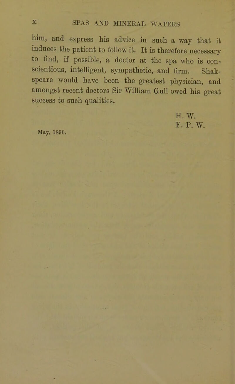 him, and express his advice in such a way that it induces the patient to follow it. It is therefore necessary to find, if possible, a doctor at the spa who is con- scientious, intelligent, sympathetic, and firm. Shak- speare would have been the greatest physician, and amongst recent doctors Sir William Gull owed his great success to such qualities. H. W. F. P. W. May, 1896.