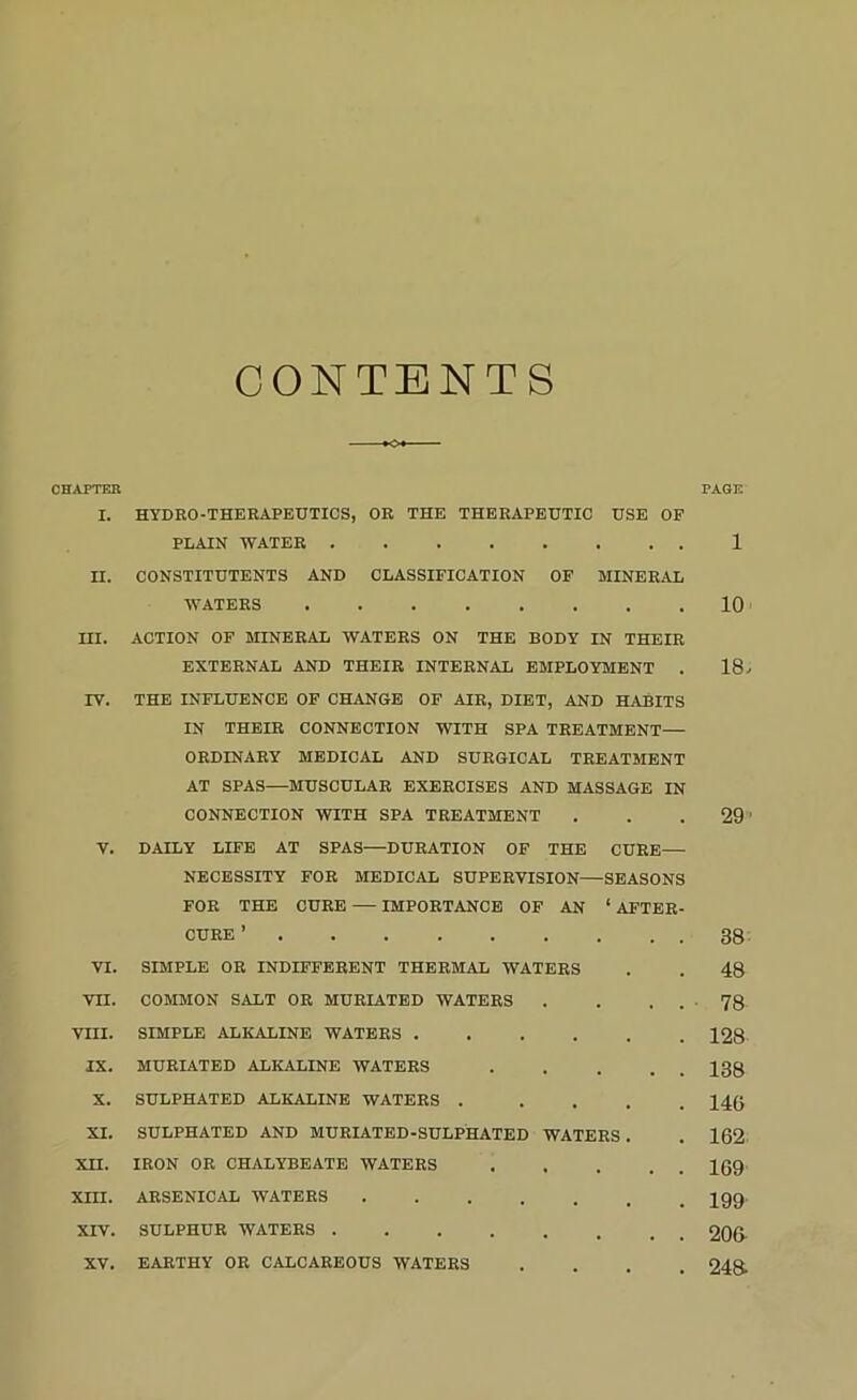 CONTENTS OHAPTEE PAGE I. HYDRO-THERAPEUTICS, OR THE THERAPEUTIC USE OF PLAIN WATER 1 n. CONSTITUTENTS AND CLASSIFICATION OF MINERAL WATERS 10 m. ACTION OF MINERAL WATERS ON THE BODY IN THEIR EXTERNAL AND THEIR INTERNAL EMPLOYMENT . 18/ IV. THE INFLUENCE OF CHANGE OF AIR, DIET, AND HABITS IN THEIR CONNECTION WITH SPA TREATMENT— ORDINARY MEDICAL AND SURGICAL TREATMENT AT SPAS—MUSCULAR EXERCISES AND MASSAGE IN CONNECTION WITH SPA TREATMENT . . .29' V. DAILY LIFE AT SPAS—DURATION OF THE CURE— NECESSITY FOR MEDICAL SUPERVISION—SEASONS FOR THE CURE — IMPORTANCE OF AN ‘ AFTER- CURE ’ 38- VI. SIMPLE OR INDIFFERENT THERMAL WATERS . . 48 VII. COMMON SALT OR MURIATBD WATERS . . . . ■ 78 VIII. SIMPLE ALKALINE WATERS 128 IX. MURIATED ALKALINE WATERS 138 X. SULPHATED ALKALINE WATERS ..... 14(J XI. SULPHATED AND MURIATED-SULPHATED WATERS . . 162 XII. IRON OR CHALYBEATE WATERS 169 XIII. ARSENICAL WATERS 299 XIV. SULPHUR WATERS 206-