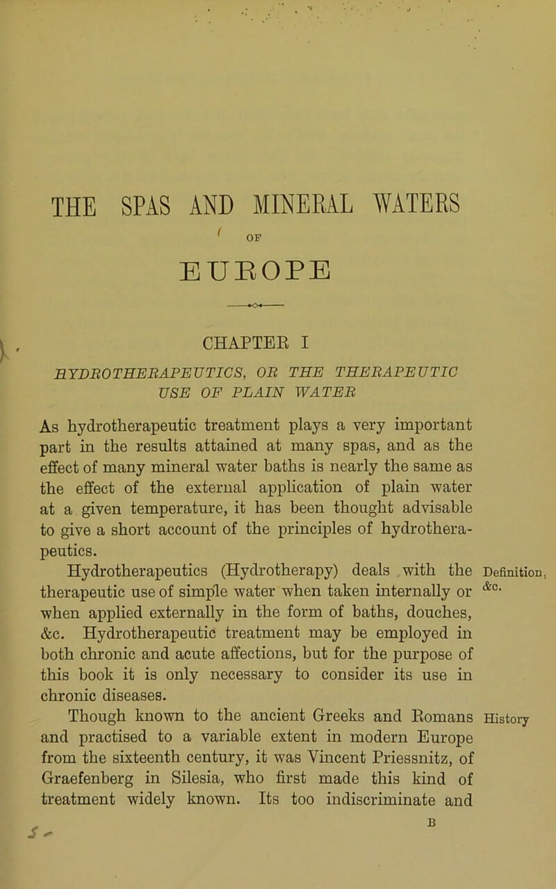 THE SPAS AND MINERAL WATERS ^ OP EUROPE CHAPTEK I EYDBOTHEBAPEUTICS, OB THE THEBAPEUTIC USE OF PLAIN WATEB As hydrotherapeutic treatment plays a very important part in the results attained at many spas, and as the effect of many mineral water baths is nearly the same as the effect of the external application of plain water at a given temperature, it has been thought advisable to give a short account of the principles of hydrothera- peutics. Hydrotherapeutics (Hydrotherapy) deals with the Definition, therapeutic use of simple water when taken internally or when applied externally in the form of baths, douches, &c. Hydrotherapeutic treatment may be employed in both chronic and acute affections, but for the purpose of this book it is only necessary to consider its use in chronic diseases. Though known to the ancient Greeks and Eomans Histoiy and practised to a variable extent in modern Europe from the sixteenth century, it was Vincent Priessnitz, of Graefenberg in Silesia, who first made this kind of treatment widely known. Its too indiscriminate and B