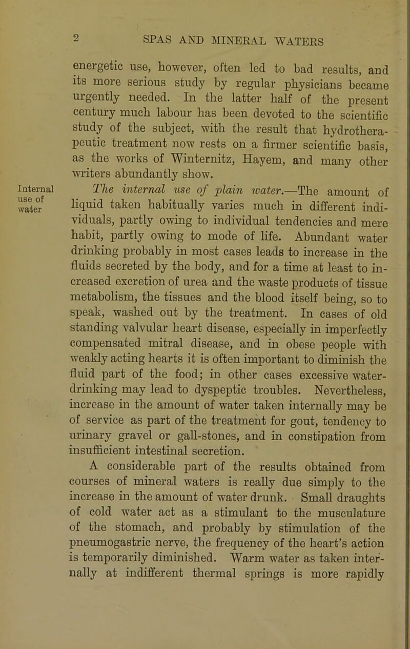 Internal use of water energetic use, however, often led to bad results, and its more serious study by regular physicians became urgently needed. In the latter half of the present century much labour has been devoted to the scientific study of the subject, with the result that hydrothera- peutic treatment now rests on a firmer scientific basis, as the works of Winternitz, Hayem, and many other writers abundantly show. The internal use of 2>lain water.—The amount of liquid taken habitually varies much in different indi- viduals, partly owing to individual tendencies and mere habit, partly owing to mode of Hfe. Abundant water drinking probably in most cases leads to increase in the fluids secreted by the body, and for a time at least to in- creased excretion of urea and the waste products of tissue metabolism, the tissues and the blood itself being, so to speak, washed out by the treatment. In cases of old standing valvular heart disease, especially in imperfectly compensated mitral disease, and in obese people with weakly acting hearts it is often important to dimmish the fluid part of the food; in other cases excessive water- drinking may lead to dyspeptic troubles. Nevertheless, increase in the amount of water taken internally may be of service as part of the treatment for gout, tendency to urinary gravel or gall-stones, and in constipation from insufficient intestinal secretion. A considerable part of the results obtained from courses of mineral waters is really due simjily to the increase in the amount of water drunk. Small draughts of cold water act as a stimulant to the musculature of the stomach, and probably by stimulation of the pneumogastric nerve, the frequency of the heart’s action is temporarily diminished. Warm water as taken inter- nally at indifferent thermal sprmgs is more rapidly
