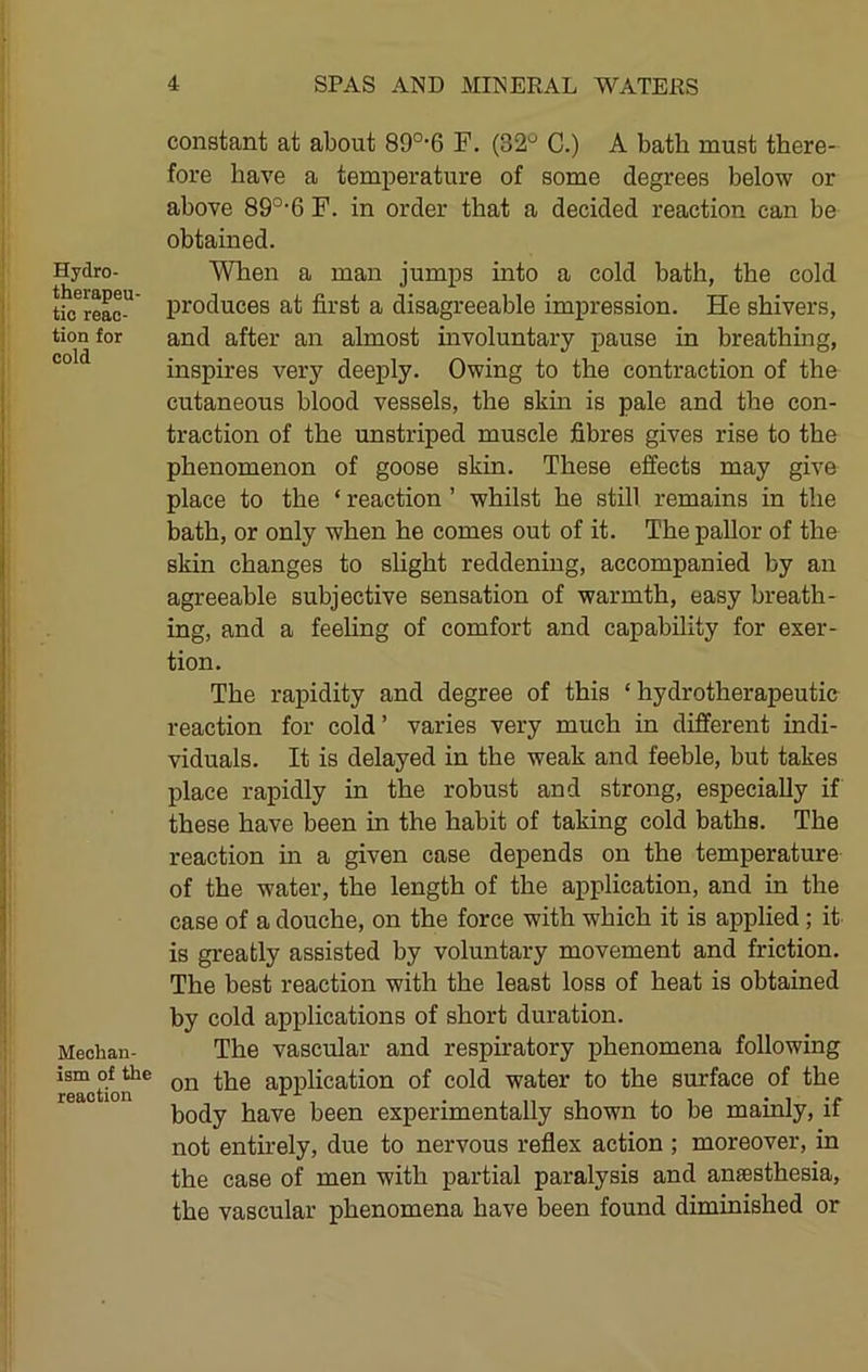 Hydro- therapeu- tic reac- tion for cold Mechan- ism of the reaction constant at about 89°‘6 F. (32^ C.) A bath must there- fore have a temperature of some degrees below or above 89°-6 F. in order that a decided reaction can be obtained. When a man jumps into a cold bath, the cold produces at first a disagreeable impression. He shivers, and after an almost involuntary pause in breathing, inspires very deeply. Owing to the contraction of the cutaneous blood vessels, the skin is pale and the con- traction of the unstriped muscle fibres gives rise to the phenomenon of goose skin. These effects may give place to the ‘ reaction ’ whilst he still remains in the bath, or only when he comes out of it. The pallor of the skin changes to slight reddening, accompanied by an agreeable subjective sensation of warmth, easy breath- ing, and a feeling of comfort and capability for exer- tion. The rapidity and degree of this ‘ hydrotherapeutic reaction for cold’ varies very much in different indi- viduals. It is delayed in the weak and feeble, but takes place rapidly in the robust and strong, especially if these have been in the habit of taking cold baths. The reaction in a given case depends on the temperature of the water, the length of the application, and in the case of a douche, on the force with which it is applied ; it is greatly assisted by voluntary movement and friction. The best reaction with the least loss of heat is obtained by cold applications of short duration. The vascular and respiratory phenomena following on the application of cold water to the surface of the body have been experimentally shown to be mainly, if not entirely, due to nervous reflex action ; moreover, in the case of men with partial paralysis and anaesthesia, the vascular phenomena have been found diminished or