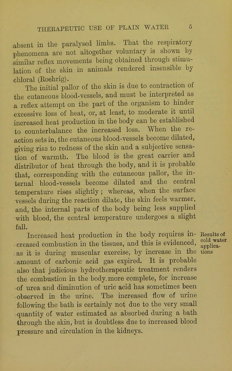 absent in tbe paralysed limbs. That the respiratory phenomena are not altogether voluntary is shown by similar reflex movements being obtained through stimu- lation of the skin in animals rendered uisensible by chloral (Eoehrig). . . The initial pallor of the skm is due to contraction of the cutaneous blood-vessels, and must be interpreted as a reflex attempt on the part of the organism to hinder excessive loss of heat, or, at least, to moderate it until increased heat production in the body can be established to counterbalance the increased loss. When the re- action sets in, the cutaneous blood-vessels become dilated, giving rise to redness of the skin and a subjective sensa- tion of warmth. The blood is the great carrier and distributor of heat through the body, and it is probable that, corresponding with the cutaneous pallor, the in- ternal blood-vessels become dilated and the central temperatm'e rises slightly; whereas, when the surface vessels during the reaction dilate, the skin feels warmer, and, the internal parts of the body being less supplied with blood, the central temperature undergoes a slight fall. Increased heat production in the body requires in- • creased combustion in the tissues, and this is evidenced, . as it is during muscular exercise, by increase in the . amount of carbonic acid gas expired. It is probable also that judicious hy dr other apeutic treatment renders the combustion in the body, more complete, for increase of urea and diminution of uric acid has sometimes been observed in the urine. The increased flow of urine following the bath is certainly not due to the very small quantity of water estimated as absorbed during a bath through the skin, but is doubtless due to increased blood pressure and circulation in the kidneys. Results of cold water applica- tions