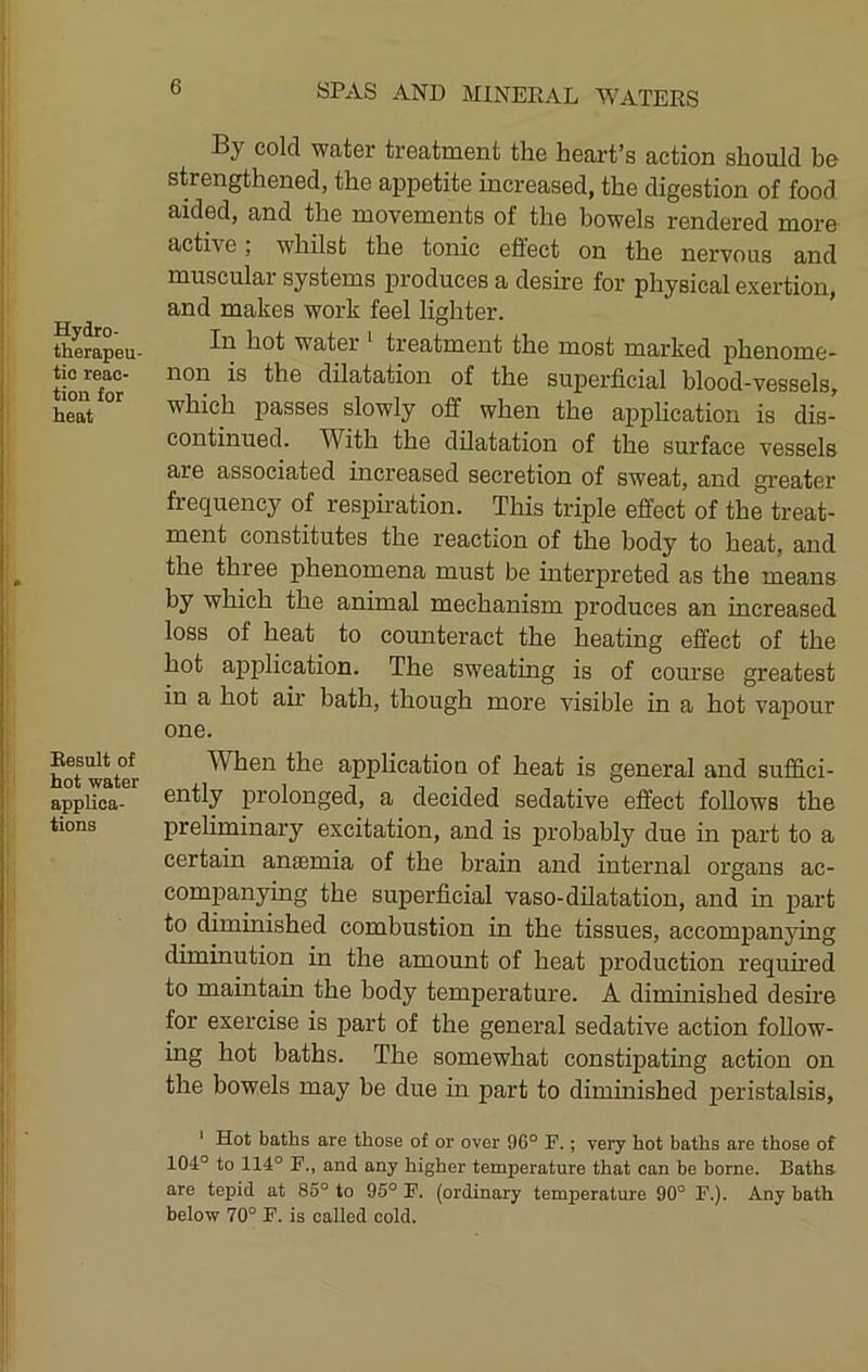 Hydro- therapeu- tic reac- tion for heat Result of hot water applica- tions By cold water treatment the heart’s action should be strengthened, the appetite increased, the digestion of food aided, and the movements of the bowels rendered more active; whilst the tonic efiect on the nervous and muscular systems produces a desire for physical exertion, and makes work feel lighter. In hot water * treatment the most marked phenome- non is the dilatation of the superficial blood-vessels, which j^asses slowly off when the application is dis- continued. With the dilatation of the surface vessels are associated increased secretion of sweat, and greater frequency of respiration. This triple effect of the treat- ment constitutes the reaction of the body to heat, and the three phenomena must be interpreted as the means by which the animal mechanism produces an increased loss of heat to counteract the heating effect of the hot application. The sweating is of course greatest in a hot air bath, though more visible in a hot vapour one. When the application of heat is general and suffici- ently prolonged, a decided sedative effect follows the preUminary excitation, and is probably due in part to a certain anaemia of the brain and internal organs ac- companyuig the superficial vaso-dilatation, and in part to diminished combustion in the tissues, accompanjdng diminution in the amount of heat production required to maintain the body temperature. A diminished desire for exercise is part of the general sedative action follow- ing hot baths. The somewhat constipating action on the bowels may be due m part to diminished peristalsis, ' Hot baths are those of or over 96° F.; very hot baths are those of 104° to 114° F., and any higher temperature that can be borne. Baths, are tepid at 85° to 95° F. (ordinary temperature 90° F.). Any bath below 70° F. is called cold.