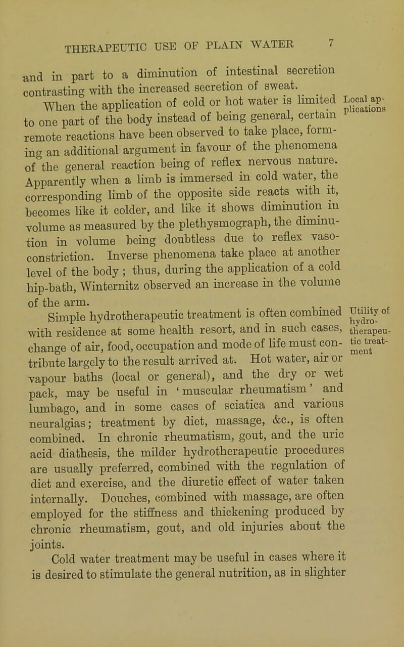 and in part to a diminution of intestinal secretion contrasting with the increased secretion of sweat. When the application of cold or hot water is limited Local to one part of the body instead of being general, certain remote reactions have been observed to take place, form- incr an additional argument in favour of the phenomena of*^the general reaction being of reflex nervous nature. Apparently when a limb is immersed in cold water, the corresponding limb of the opposite side reacts with it, becomes like it colder, and like it shows diminution in volume as measured by the plethysmograph, the diminu- tion in volume being doubtless due to reflex vaso- constriction. Inverse phenomena take place at another level of the body ; thus, during the application of a cold hip-bath, Winternitz observed an increase in the volume of the arm. Simple hydrotherapeutic treatment is often combmed mdity of with residence at some health resort, and in such cases, therapeu- change of air, food, occupation and mode of life must con- tribute largely to the result arrived at. Hot water, air or vapour baths (local or general), and the diy or wet pack, may be useful in ‘ muscular rheumatism ’ and lumbago, and in some cases of sciatica and various neuralgias; treatment by diet, massage, &c., is often combined. In chronic rheumatism, gout, and the uric acid diathesis, the milder hydrotherapeutic procedures are usually preferred, combmed with the regulation of diet and exercise, and the diuretic effect of water taken internally. Douches, combmed with massage, are often employed for the stiffness and thickening produced by chronic rheumatism, gout, and old injuries about the joints. Cold water treatment may be useful in cases where it is desired to stimulate the general nutrition, as in slighter