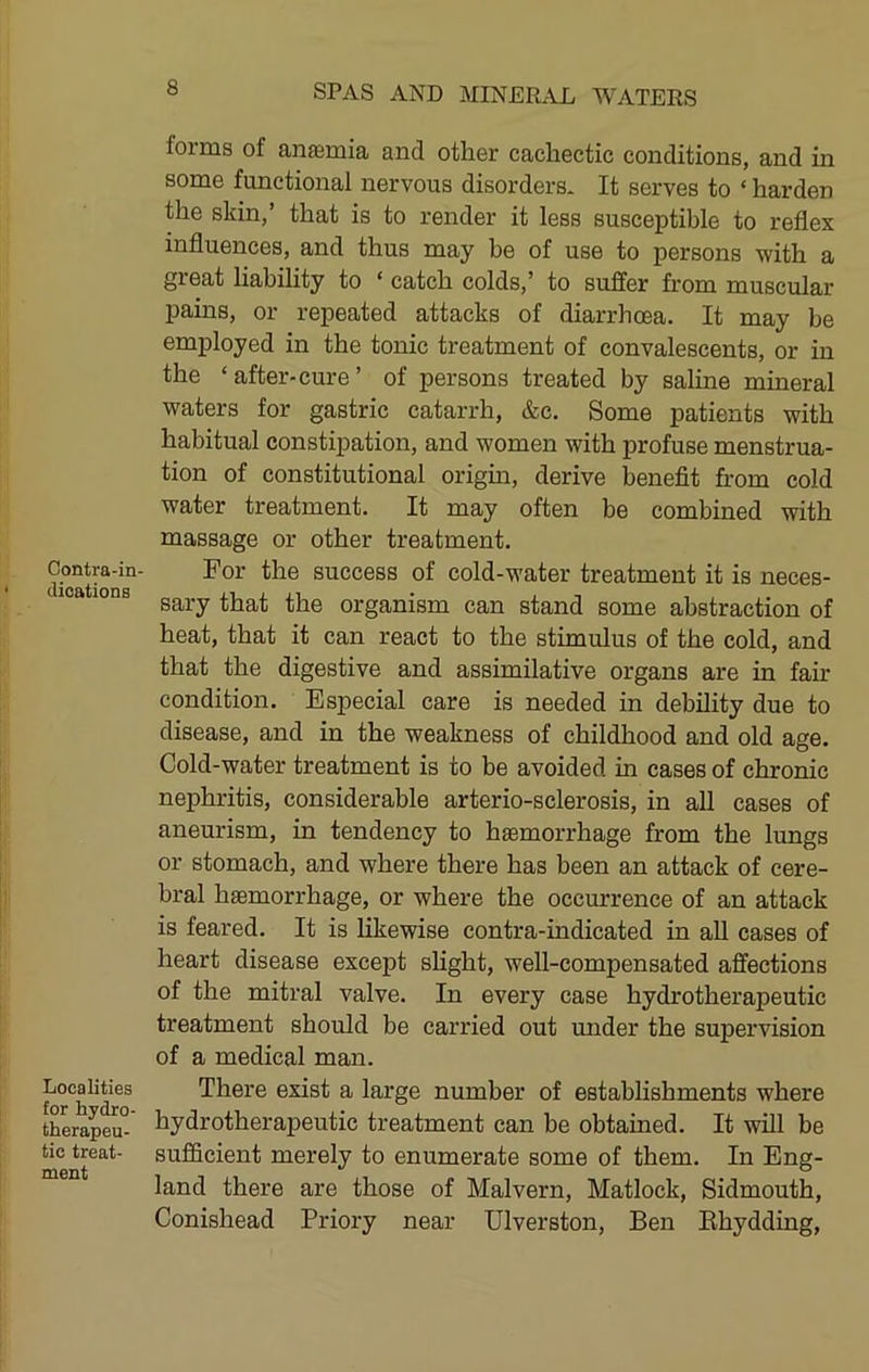 Contra-in- dications Localities for hydro- therapeu- tic treat- ment forms of antemia and other cachectic conditions, and in some functional nervous disorders. It serves to ‘ harden the skin,’ that is to render it less susceptible to reflex influences, and thus may be of use to persons with a great liability to ‘ catch colds,’ to suffer from muscular pains, or repeated attacks of diarrhoea. It may be employed in the tonic treatment of convalescents, or in the ‘after-cure’ of persons treated by saline mineral waters for gastric catarrh, &c. Some patients with habitual constipation, and women with profuse menstrua- tion of constitutional origin, derive benefit from cold water treatment. It may often be combined with massage or other treatment. For the success of cold-water treatment it is neces- sary that the organism can stand some abstraction of heat, that it can react to the stimulus of the cold, and that the digestive and assimilative organs are in fah condition. Especial care is needed in debility due to disease, and in the weakness of childhood and old age. Cold-water treatment is to be avoided in cases of chronic nephritis, considerable arterio-sclerosis, in all cases of aneurism, in tendency to haemorrhage from the lungs or stomach, and where there has been an attack of cere- bral haemorrhage, or where the occurrence of an attack is feared. It is Hkewise contra-indicated in aU cases of heart disease except shght, well-compensated affections of the mitral valve. In every case hydrotherapeutic treatment should be carried out tmder the supervision of a medical man. There exist a large number of establishments where hydrotherapeutic treatment can be obtained. It will be sufficient merely to enumerate some of them. In Eng- land there are those of Malvern, Matlock, Sidmouth, Conishead Priory near Ulverston, Ben Khydding,
