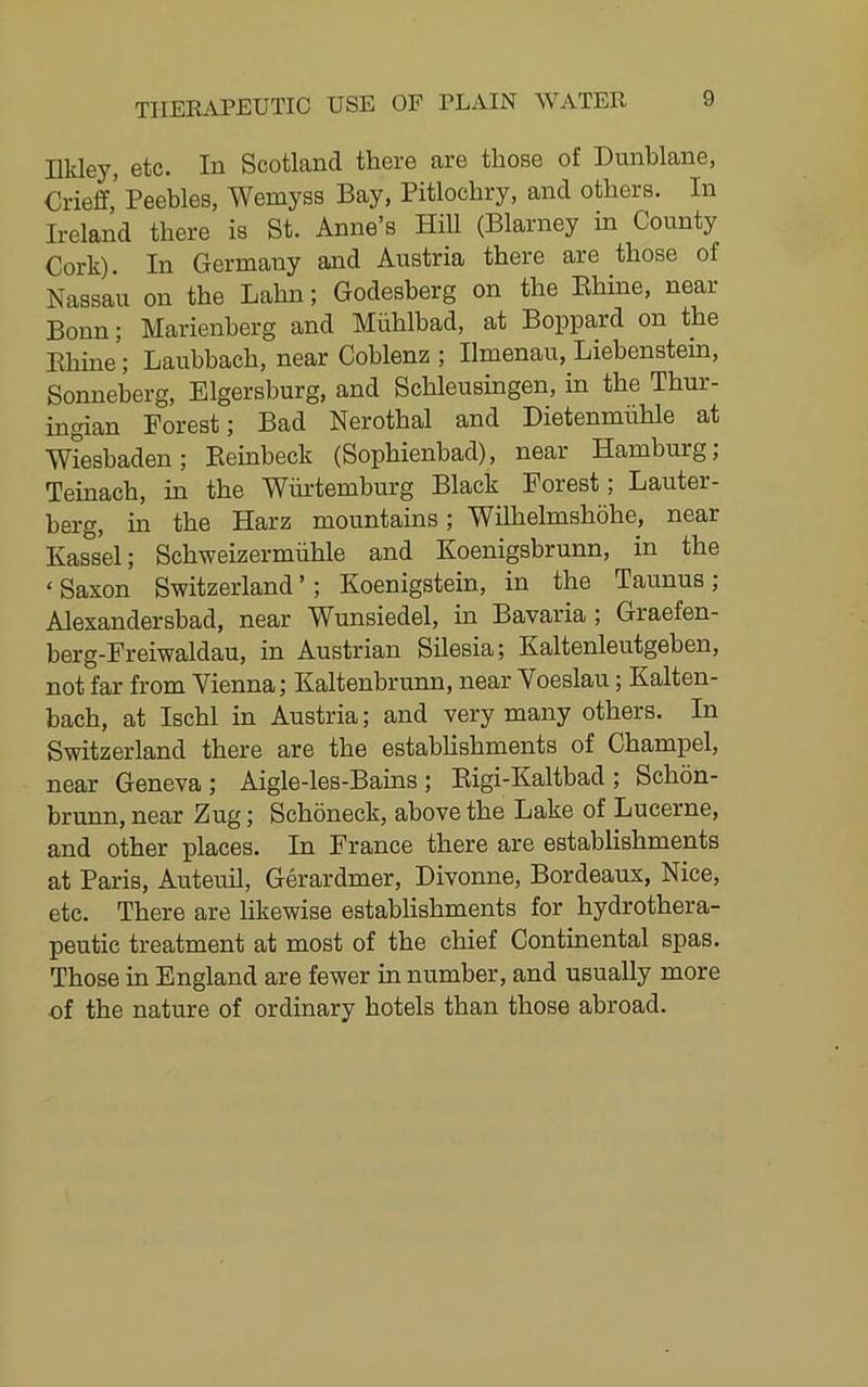 Illdey, etc. In Scotland there are those of Dunblane, Crieff,’ Peebles, Wemyss Bay, Pitlochry, and others. In Ireland there is St. Anne’s Hill (Blarney in County Cork). In Germany and Austria there are those of Nassau on the Lahn; Godesberg on the Ehine, near Bonn; Marienberg and Miihlbad, at Boppard on the Ehine; Laubbach, near Coblenz ; Ilmenau, Liebenstein, Sonneberg, Elgersburg, and Schleusingen, in the Thur- ingian Forest; Bad Nerothal and Dietenmiihle at Wiesbaden ; Eeinbeck (Sophienbad), near Hamburg, Teinach, in the Wurtemburg Black Forest; Lauter- berg, in the Harz mountains; Wilhelmshohe, near Kassel; Schweizermiihle and Koenigsbrunn, in the ‘ Saxon Switzerland ’; Koenigstein, in the Taunus; Alexandersbad, near Wunsiedel, in Bavaria; Graefen- berg-Freiwaldau, in Austrian Silesia; Kaltenleutgeben, not far from Vienna; Kaltenbrunn, near Voeslau; Kalten- bach, at Ischl in Austria; and very many others. In Switzerland there are the estabUshments of Champel, near Geneva; Aigle-les-Bains ; Eigi-Kaltbad ; Schon- brunn, near Zug; Schoneck, above the Lake of Lucerne, and other places. In France there are establishments at Paris, Auteuil, Gerardmer, Divonne, Bordeaux, Nice, etc. There are likewise establishments for hydrothera- peutic treatment at most of the chief Continental spas. Those in England are fewer in number, and usually more of the nature of ordinary hotels than those abroad.
