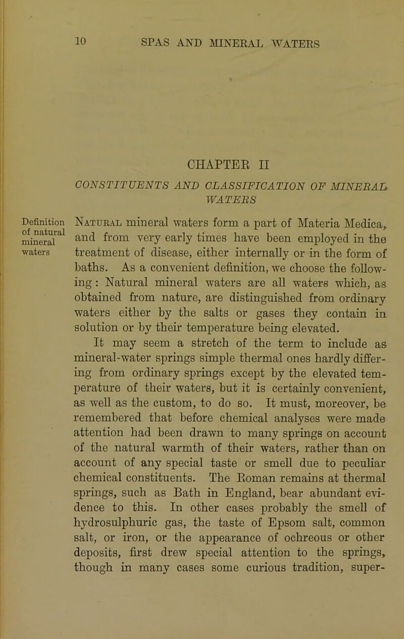Definition of natural mineral ■waters CHAPTEE II CONSTITUENTS AND CLASSIFICATION OF MINERAL WATERS Natural mineral waters form a i^art of Materia Medica, and from very early times have been employed in the treatment of disease, either internally or in the form of baths. As a convenient definition, we choose the follow- ing : Natural mineral waters are all waters which, as obtained from nature, are distinguished from ordinary waters either by the salts or gases they contain in solution or by then* temperature being elevated. It may seem a stretch of the term to include as mineral-water springs simple thermal ones hardly differ- ing from ordinary springs except by the elevated tem- perature of their waters, but it is certainly convenient, as well as the custom, to do so. It must, moreover, be remembered that before chemical analyses were made attention had been drawn to many springs on account of the natural warmth of their waters, rather than on account of any special taste or smell due to peculiar chemical constituents. The Eoman remains at thermal springs, such as Bath in England, bear abundant evi- dence to this. In other cases probably the smell of hydrosulphuric gas, the taste of Epsom salt, common salt, or iron, or the appearance of ochreous or other deposits, first drew special attention to the springs, though in many cases some curious tradition, super-