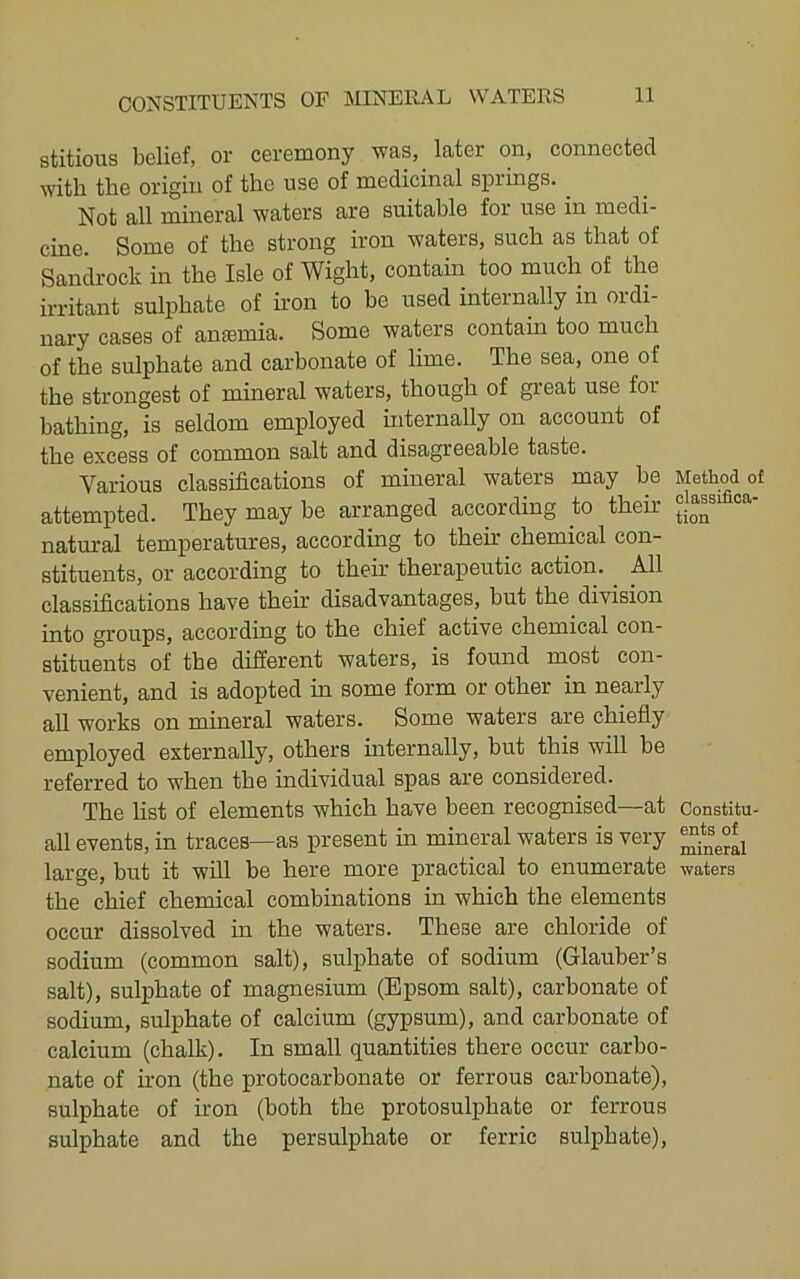 stitious belief, or ceremony was, later on, connected with the origin of the use of medicinal springs. Not all mineral waters are suitable for use in medi- cine. Some of the strong iron waters, such as that of Sandrock in the Isle of Wight, contain too much of the irritant sulphate of iron to be used internally in ordi- nary cases of anaemia. Some waters contain too much of the sulphate and carbonate of lime. The sea, one of the strongest of mineral waters, though of great use for bathing, is seldom employed internally on account of the excess of common salt and disagreeable taste. Various classifications of mineral waters may be attempted. They may be arranged according to their natural temperatures, according to their chemical con- stituents, or according to their therapeutic action. All classifications have their disadvantages, but the division into groups, according to the chief active chemical con- stituents of the different waters, is found most con- venient, and is adopted in some form or other in nearly all works on mineral waters. Some waters are chiefly employed externally, others internally, but this will be referred to when the individual spas are considered. The list of elements which have been recognised—at all events, in traces—as present in mineral waters is very large, but it will be here more practical to enumerate the chief chemical combinations in which the elements occur dissolved in the waters. These are chloride of sodium (common salt), sulphate of sodium (Glauber’s salt), sulphate of magnesium (Epsom salt), carbonate of sodium, sulphate of calcium (gypsum), and carbonate of calcium (chalk). In small quantities there occur carbo- nate of iron (the protocarbonate or ferrous carbonate), sulphate of iron (both the protosulphate or ferrous sulphate and the persulphate or ferric sulphate). Method of classifica- tion Constitu- ents of mineral waters