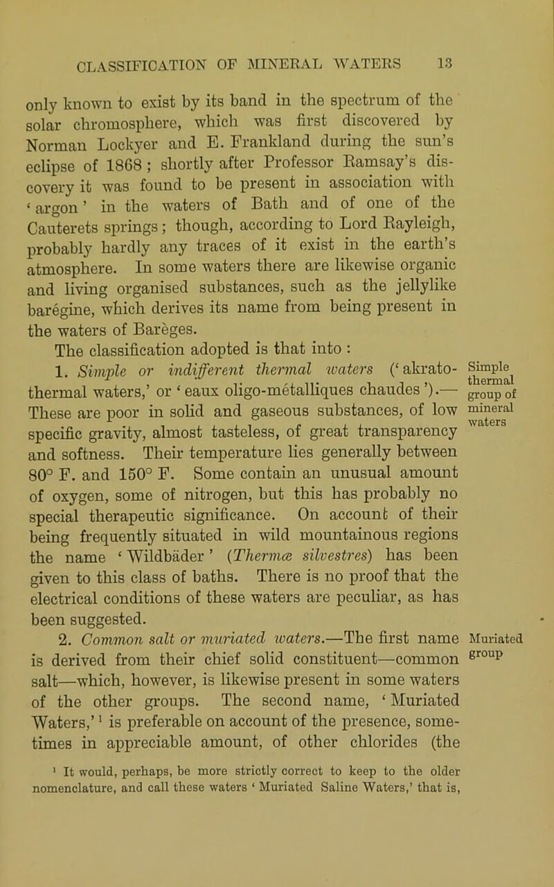 only known to exist by its band in the spectrum of the solar chromosphere, which was first discovered by Norman Lockyer and E. Frankland during the sun’s eclipse of 1868; shortly after Professor Eamsay’s dis- covery it was found to be present in association with ‘ argon ’ in the waters of Bath and of one of the Cauterets springs; though, according to Lord Eayleigh, probably hardly any traces of it exist in the earth’s atmosphere. In some waters there are likewise organic and living organised substances, such as the jellylike baregine, which derives its name from being present in the waters of Bareges. The classification adopted is that into : 1. Simple or indifferent thermal toaters (‘ akrato- thermal waters,’ or ‘ eaux oligo-metalliques chaudes ’).— These are poor in solid and gaseous substances, of low specific gravity, almost tasteless, of great transparency and softness. Their temperature lies generally between 80° F. and 150° F. Some contain an unusual amount of oxygen, some of nitrogen, but this has probably no special therapeutic significance. On account of then- being frequently situated in wild mountainous regions the name ‘ Wildbader ’ {Thermal silvestres) has been given to this class of baths. There is no proof that the electrical conditions of these waters are peculiar, as has been suggested. 2. Common salt or muriated waters.—The first name is derived from their chief solid constituent—common salt—which, however, is likewise present in some waters of the other groups. The second name, ‘ Muriated Waters,’ ‘ is preferable on account of the presence, some- times in appreciable amount, of other chlorides (the ' It would, perhaps, be more strictly correct to keep to the older nomenclature, and call these waters ‘ Muriated Saline Waters,’ that is. Simple thermal group of mineral waters Muriated group