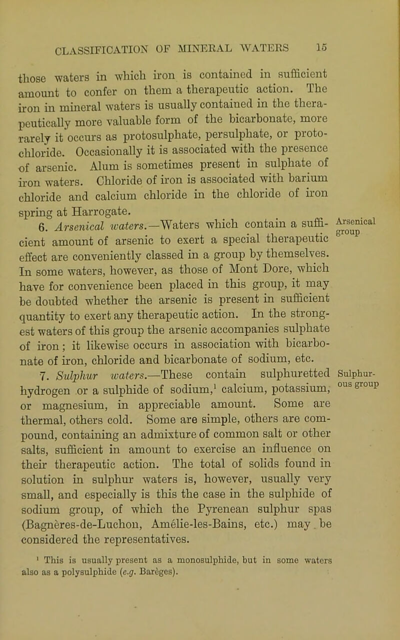 those waters in which iron is contained in sufficient amount to confer on them a therapeutic action. The iron in mineral waters is usually contained in the thera- peutically more valuable form of the bicarbonate, more rarely it occurs as protosulphate, persulphate, or proto- chloride. Occasionally it is associated with the presence of arsenic. Alum is sometimes present in sulphate of iron waters. Chloride of iron is associated with barium chloride and calcium chloride in the chloride of iron spring at Harrogate. 6. Arsenical waters.—Waters which contain a suffi- cient amount of arsenic to exert a special therapeutic effect are conveniently classed in a group by themselves. In some waters, however, as those of Mont Dore, which have for convenience been placed in this group, it may be doubted whether the arsenic is present in sufficient quantity to exert any therapeutic action. In the strong- est waters of this group the arsenic accompanies sulphate of iron; it likewise occurs in association with bicarbo- nate of iron, chloride and bicarbonate of sodium, etc. 7. Sulphur tvaters.—These contain sulphuretted hydrogen or a sulphide of sodium,* calcium, potassium, or magnesium, in appreciable amount. Some are thermal, others cold. Some are simple, others are com- pound, containing an admixture of common salt or other salts, sufficient in amount to exercise an influence on their therapeutic action. The total of solids found in solution in sulphur waters is, however, usually very small, and especially is this the case in the sulphide of sodium group, of which the Pyrenean sulphur spas (Bagneres-de-Luchon, Amelie-les-Bains, etc.) may . be considered the representatives. ' This is usually present as a monosulphide, but in some waters also as a polysulphide {e.g. Bareges). Arsenical group Sulphur- ous group