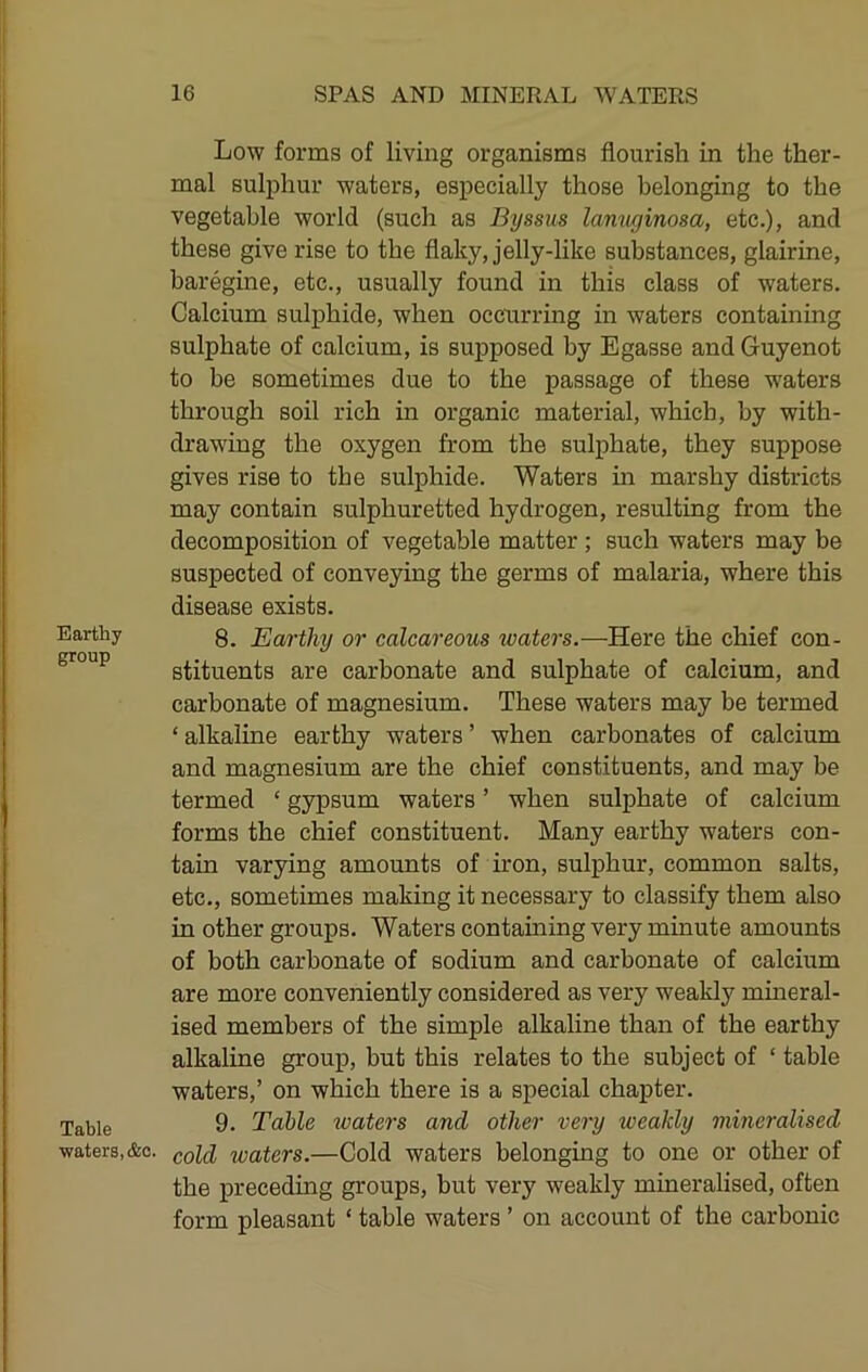 Earthy group Table waters, &c. Low forms of living organisms flourish in the ther- mal sulphur waters, especially those belonging to the vegetable world (such as Byssus lamiginosa, etc.), and these give rise to the flaky, jelly-like substances, glairine, baregine, etc., usually found in this class of waters. Calcium sulphide, when occurring in waters containing sulphate of calcium, is supposed by Egasse and Guyenot to be sometimes due to the passage of these waters through soil rich in organic material, which, by with- draw'ing the oxygen from the sulphate, they suppose gives rise to the sulphide. Waters in marshy districts may contain sulphuretted hydrogen, resulting from the decomposition of vegetable matter ; such waters may be suspected of conveying the germs of malaria, where this disease exists. 8. Earthy or calcareous waters.—Here the chief con- stituents are carbonate and sulphate of calcium, and carbonate of magnesium. These waters may be termed ‘ alkaline earthy waters ’ when carbonates of calcium and magnesium are the chief constituents, and may be termed ‘ gypsum waters ’ when sulphate of calcium forms the chief constituent. Many earthy waters con- tain varying amounts of iron, sulphur, common salts, etc., sometimes making it necessary to classify them also in other groups. Waters containing very minute amounts of both carbonate of sodium and carbonate of calcium are more conveniently considered as very weakly mmeral- ised members of the simple alkaline than of the earthy alkaline group, but this relates to the subject of ‘ table waters,’ on which there is a special chapter. 9. Table waters and other very weakly mineralised cold waters.—Cold waters belonging to one or other of the preceding groups, but very weakly mineralised, often form pleasant ‘ table waters ’ on account of the carbonic