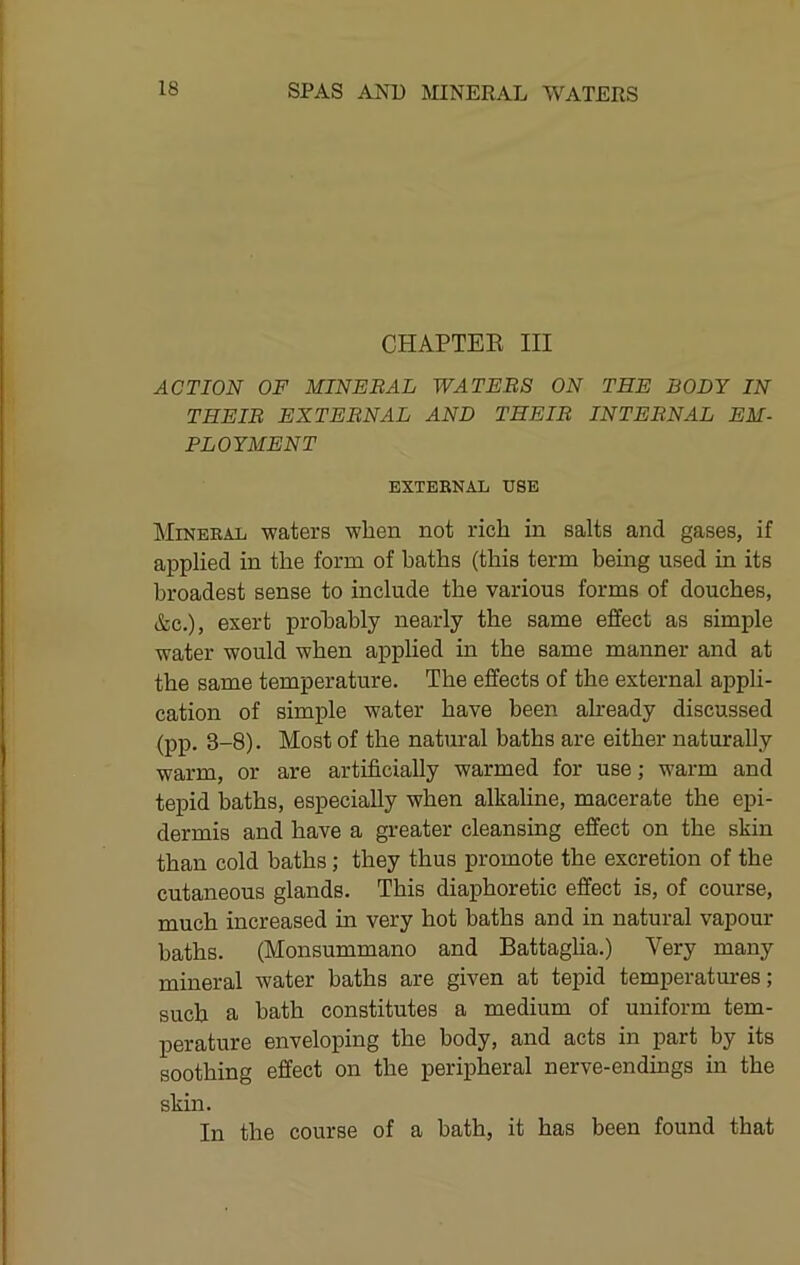 CHAPTEE III ACTION OF MINERAL WATERS ON THE BODY IN THEIR EXTERNAL AND THEIR INTERNAL EM- PLOYMENT EXTEBNAL USE IkliNEBAL waters when not rich in salts and gases, if applied in the form of baths (this term being used in its broadest sense to include the various forms of douches, &c.), exert probably nearly the same effect as simple water would when applied in the same manner and at the same temperature. The effects of the external appli- cation of simple water have been already discussed (pp. 3-8). Most of the natural baths are either naturally warm, or are artificially warmed for use; warm and tepid baths, especially when alkahne, macerate the epi- dermis and have a greater cleansing effect on the skin than cold baths; they thus promote the excretion of the cutaneous glands. This diaphoretic effect is, of course, much increased in very hot baths and in natural vapour baths. (Monsummano and Battaglia.) Very many mineral water baths are given at tepid temperatures; such a bath constitutes a medium of uniform tem- perature enveloping the body, and acts in part by its soothing effect on the peripheral nerve-endings in the skin. In the course of a bath, it has been found that