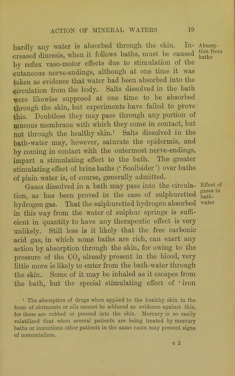 hardly any water is absorbed through the skin. In- •creased diuresis, when it follows baths, must be caused by reflex vaso-motor effects due to stimulation of the cutaneous nerve-endings, although at one time it was taken as evidence that water had been absorbed into the <;irculation from the body. Salts dissolved in the bath were likewise supposed at one time to be absorbed through the skin, but experiments have failed to prove this. Doubtless they may pass through any portion of mucous membrane with which they come in contact, but not thi-ough the healthy skin.* Salts dissolved in the bath-water may, however, saturate the epidermis, and by coming in contact with the outermost nerve-endings, impart a stimulating effect to the bath. The greater stimulating effect of brine baths (‘ Soolbader ’) over baths of plain water is, of course, generally admitted. Gases dissolved in a bath may pass into the circula- tion, as has been proved m the case of sulphuretted hydrogen gas. That the sulphuretted hydrogen absorbed in this way from the water of sulphur springs is suffi- cient in quantity to have any therapeutic effect is very unlikely. Still less is it likely that the free carbonic acid gas, in which some baths are rich, can exert any action by absorption through the skin, for owing to the pressure of the COg already present in the blood, very little more is likely to enter from the bath-water through the skm. Some of it may be inhaled as it escapes from the bath, but the special stimulating effect of ‘ iron ' The absorption of drugs when applied to the healthy skin in the form of ointments or oils cannot be adduced as evidence against this, for these are rubbed or pressed into the skin, Mercury is so easily volatilised that when several patients are being treated by mercury baths or inunctions other patients in the same room may present signs of mercurialism. Absorp- tion from baths Effect of gases in bath- water