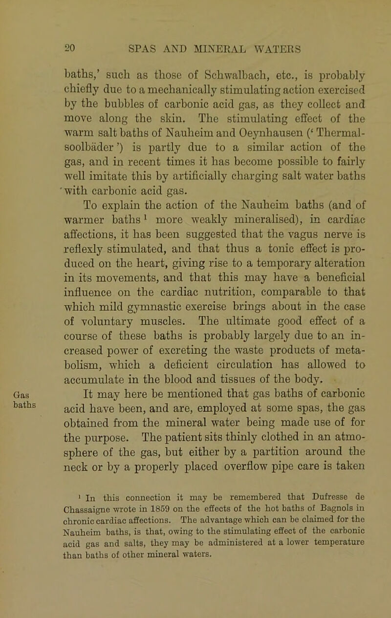 Gas baths baths,’ such as those of Schwalbach, etc., is probably chiefly clue to a mechanically stimulating action exercised by the bubbles of carbonic acid gas, as they collect and move along the skin. The stimulating effect of the warm salt baths of Nauheim and Oeynhausen (‘ Thermal- soolbader ’) is partly due to a similar action of the gas, and in recent times it has become possible to fairly well imitate this by artificially charging salt water baths 'with carbonic acid gas. To explain the action of the Nauheim baths (and of warmer baths ^ more weakly mineralised), in cardiac affections, it has been suggested that the vagus nerve is reflexly stimulated, and that thus a tonic effect is pro- duced on the heart, giving rise to a temporary alteration in its movements, and that this may have a beneficial influence on the cardiac nutrition, comparable to that which mild gymnastic exercise brings about in the case of voluntary muscles. The ultimate good effect of a course of these baths is probably largely due to an in- creased power of excreting the waste products of meta- boHsm, which a deficient circulation has allowed to accumulate in the blood and tissues of the body. It may here be mentioned that gas baths of carbonic acid have been, and are, employed at some spas, the gas obtained from the mineral water being made use of for the purpose. The patient sits thinly clothed in an atmo- sphere of the gas, but either by a partition around the neck or by a properly placed overflow pipe care is taken ' In this connection it may be remembered that Dufresse de Chassaigne wrote in 1859 on the effects of the hot baths of Bagnols in chronic cardiac affections. The advantage which can be claimed for the Nauheim baths, is that, owing to the stimulating effect of the carbonic acid gas and salts, they may be administered at a lower temperature than baths of other mineral waters.