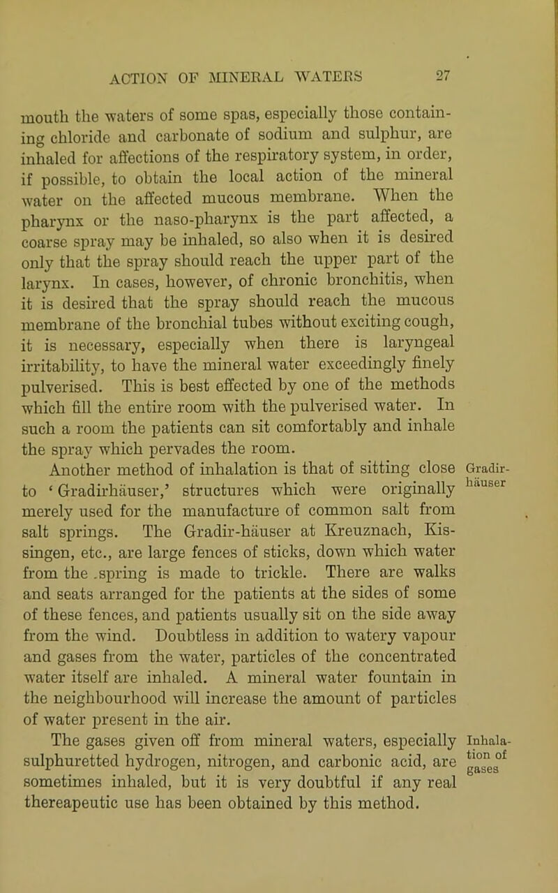 mouth the waters of some spas, especially those contain- ing chloride and carbonate of sodium and sulphur, are inhaled for affections of the respiratory system, in order, if possible, to obtain the local action of the mineral water on the affected mucous membrane. When the phar3mx or the naso-pharynx is the part affected, a coarse spray may be inhaled, so also when it is desired only that the spray should reach the upper part of the larynx. In eases, however, of chronic bronchitis, when it is desired that the spray should reach the mucous membrane of the bronchial tubes without exciting cough, it is necessary, especially when there is laryngeal irritability, to have the mineral water exceedingly finely pulverised. This is best effected by one of the methods which fill the entire room with the pulverised water. In such a room the patients can sit comfortably and inhale the spray which pervades the room. Another method of inhalation is that of sitting close to ‘ Gradirhauser,’ structures which were originally merely used for the manufacture of common salt from salt springs. The Gradir-hauser at Kreuznach, Kis- singen, etc., are large fences of sticks, down which water from the .spring is made to trickle. There are walks and seats arranged for the patients at the sides of some of these fences, and patients usually sit on the side away from the wind. Doubtless in addition to watery vapour and gases from the water, particles of the concentrated water itself are inhaled. A mineral water fountain in the neighbourhood will increase the amount of particles of water present in the air. The gases given off from mineral waters, especially sulphuretted hydrogen, nitrogen, and carbonic acid, are sometimes inhaled, but it is very doubtful if any real thereapeutic use has been obtained by this method. Gradir- hauser Inhala- tion of gases