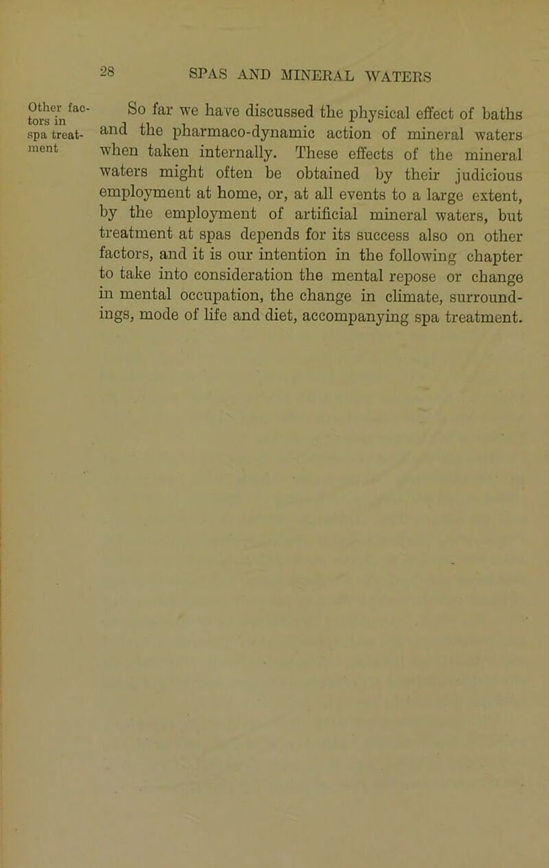 Other fac- tors in spa treat- ment So far we have discussed the physical effect of baths and the pharmaco-dynamic action of mineral waters when taken internally. These effects of the mineral waters might often be obtained by their judicious employment at home, or, at all events to a large extent, by the employment of artificial mineral waters, but treatment at spas depends for its success also on other factors, and it is our intention in the following chapter to take into consideration the mental repose or change in mental occupation, the change in climate, surround- ings, mode of hfe and diet, accompanying spa treatment.