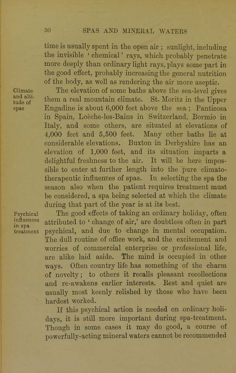 time is usually spent in the open air ; sunlight, including the invisible ‘ chemical ’ rays, which probably penetrate more deeply than ordinary light rays, plays some part in the good effect, probably increasing the general nutrition of the body, as well as rendering the air more aseptic. Climate The elevation of some baths above the sea-level gives tude^of** them a real mountain climate. St. Moritz in the Upper spas Engadine is about 6,000 feet above the sea ; Panticosa in Spain, Loeche-les-Bains in Switzerland, Bormio in Italy, and some others, are situated at elevations of 4,000 feet and 5,500 feet. Many other baths lie at considerable elevations. Buxton in Derbyshire has an elevation of 1,000 feet, and its situation imparts a delightful freshness to the air. It will be here impos- sible to enter at further length into the pure climato- therapeutic influences of spas. In selecting the spa the season also when the patient requires treatment must be considered, a spa being selected at which the climate during that part of the year is at its best. Psychical The good effects of taking an ordinary holiday, often attributed to ‘ change of air,’ are doubtless often in part treatment psychical, and due to change in mental occupation. The dull routine of office work, and the excitement and worries of commercial enterprise or professional life, are alike laid aside. The mind is occupied in other ways. Often country life has something of the charm of novelty; to others it recalls pleasant recollections and re-awakens earUer interests. Best and quiet are usually most keenly relished by those who have been hardest worked. If this psychical action is needed on ordinary holi- days, it is still more important during spa-treatment. Though in some cases it may do good, a course of powerfully-acting mineral waters cannot be recommended