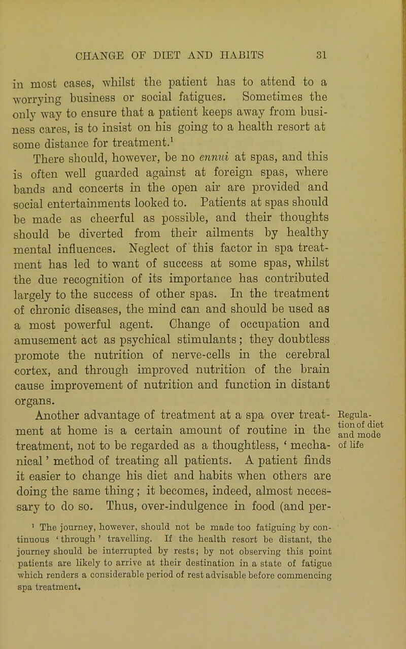 in most cases, whilst the patient has to attend to a worrying business or social fatigues. Sometimes the only way to ensure that a patient keeps away from busi- ness cares, is to insist on bis going to a health resort at some distance for treatment.' There should, however, he no enmii at spas, and this is often well guarded agamst at foreign spas, where bands and concerts in the open air are provided and social entertainments looked to. Patients at spas should he made as cheerful as possible, and their thoughts should be diverted from their ailments by healthy mental influences. Neglect of this factor in spa treat- ment has led to want of success at some spas, whilst the due recognition of its importance has contributed largely to the success of other spas. In the treatment of chronic diseases, the mind can and should be used as a most powerful agent. Change of occupation and amusement act as psychical stimulants; they doubtless promote the nutrition of nerve-cells in the cerebral cortex, and through improved nutrition of the brain cause improvement of nutrition and function in distant organs. Another advantage of treatment at a spa over treat- ment at home is a certain amount of routme in the treatment, not to be regarded as a thoughtless, ‘ mecha- nical ’ method of treating all patients. A patient finds it easier to change his diet and habits when others are doing the same thing; it becomes, indeed, almost neces- sary to do so. Thus, over-indulgence in food (and per- ' The journey, however, should not be made too fatiguing by con- tinuous ‘ through ’ travelling. If the health resort be distant, the journey should be interrupted by rests; by not observing this point patients are likely to arrive at their destination in a state of fatigue which renders a considerable period of rest advisable before commencing spa treatment. Kegula- tion of diet and mode of life