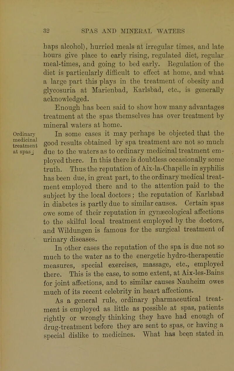 Ordinary medicinal treatment at spas j haps alcohol), hurried meals at irregular times, and late hours give place to early rising, regulated diet, regular meal-times, and going to bed early. Regulation of the diet is particularly difficult to effect at home, and what a large part this plays in the treatment of obesity and glycosuria at Marienbad, Karlsbad, etc., is generally acknowledged. Enough has been said to show how many advantages treatment at the spas themselves has over treatment by mineral waters at home. In some cases it may perhaps be objected that the good results obtained by spa treatment are not so much due to the waters as to ordinary medicinal treatment em- ployed there. In this there is doubtless occasionally some truth. Thus the reputation of Aix-la-Chapelle in syphilis has been due, in great part, to the ordinary medical treat- ment employed there and to the attention paid to the subject by the local doctors; the reputation of Karlsbad in diabetes is partly due to similar causes. Certain spas owe some of their reputation in gynaecological affections to the skilful local treatment employed by the doctors, and Wildungen is famous for the surgical treatment of urinary diseases. In other cases the reputation of the spa is due not so much to the water as to the energetic hydro-therapeutic measures, special exercises, massage, etc., employed there. This is the case, to some extent, at Aix-les-Bains for joint affections, and to similar causes Nauheim owes much of its recent celebrity in heart affections. As a general rule, ordinary pharmaceutical treat- ment is employed as little as possible at spas, patients rightly or wrongly thinking they have had enough of drug-treatment before they are sent to spas, or having a special dislike to medicines. What has been stated in