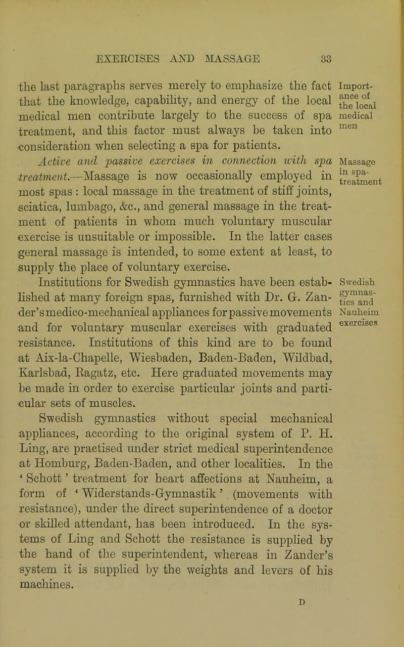 the last j)aragi-apbs serves merely to emphasize the fact that the knowledge, capabihty, and energy of the local medical men contribute largely to the success of spa treatment, and this factor must always be taken into •consideration when selecting a spa for patients. Active and passive exercises in connection ivitli spa treatment.—Massage is now occasionally employed in most spas : local massage in the treatment of stiff joints, sciatica, lumbago, &c., and general massage in the treat- ment of patients m whom much voluntary muscular exercise is unsuitable or impossible. In the latter cases general massage is intended, to some extent at least, to supply the i^lace of voluntary exercise. Institutions for Swedish gymnastics have been estab- lished at many foreign spas, furnished with Dr. G. Zan- der’smedico-mechanical appliances for passive movements and for voluntary muscular exercises with graduated resistance. Institutions of this kind are to be found at Aix-la-Chapelle, Wiesbaden, Baden-Baden, Wildbad, Karlsbad, Eagatz, etc. Here graduated movements may be made in order to exercise particular joints and parti- cular sets of muscles. Swedish gymnastics without special mechanical appliances, according to the original system of P. H. Ling, are practised under strict medical superintendence at Homburg, Baden-Baden, and other localities. In the ‘ Schott ’ treatment for heart affections at Nauheim, a form of ‘ Widerstands-Gymnastik ’ (movements with resistance), under the direct superintendence of a doctor or skilled attendant, has been introduced. In the sys- tems of Ling and Schott the resistance is supplied by the hand of the superintendent, whereas in Zander’s system it is supplied by the weights and levers of his machines. D Import- ance of the local medical men Massage in spa- treatment Swedish gymnas- tics and Nauheim exercises