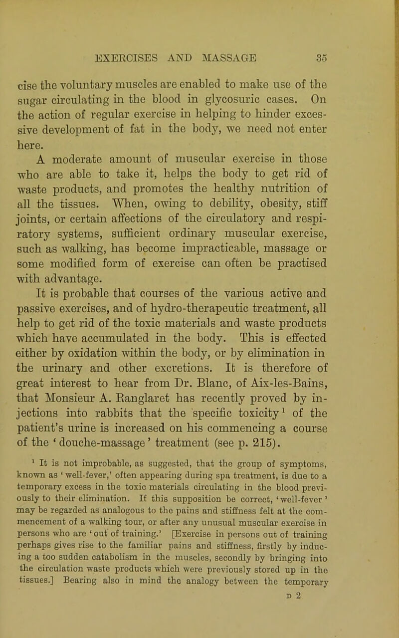 cise the voluntary muscles are enabled to make use of the sugar circulating in the blood in glycosuric cases. On the action of regular exercise in helping to hinder exces- sive development of fat in the body, we need not enter here. A moderate amount of muscular exercise in those who are able to take it, helps the body to get rid of waste products, and promotes the healthy nutrition of all the tissues. When, owing to debility, obesity, stiff joints, or certain affections of the circulatory and respi- ratory systems, sufficient ordinary muscular exercise, such as walking, has become impracticable, massage or some modified form of exercise can often be practised with advantage. It is probable that courses of the various active and passive exercises, and of hydro-therapeutic treatment, all help to get rid of the toxic materials and waste products which have accumulated in the body. This is effected either by oxidation within the body, or by elimination in the urinary and other excretions. It is therefore of great interest to hear from Dr. Blanc, of Aix-les-Bains, that Monsieur A. Eanglaret has recently proved by in- jections into rabbits that the specific toxicity ^ of the patient’s urine is increased on his commencing a course of the ‘douche-massage’ treatment (see p. 215). ' It is not improbable, as suggested, that the group of symptoms, known as ‘ well-fever,’ often appearing during spa treatment, is due to a temporary excess in the toxic materials circulating in the blood previ- ously to their elimination. If this supposition be correct, ‘well-fever’ may be regarded as analogous to the pains and stiffness felt at the com- mencement of a walking tour, or after any unusual muscular exercise in persons who are ‘ out of training.’ [Exercise in persons out of training perhaps gives rise to the familiar pains and stiffness, fii'stly by induc- ing a too sudden catabolism in the muscles, secondly by bringing into the circulation waste products which were previously stored up in the tissues.] Bearing also in mind the analogy between the temporary