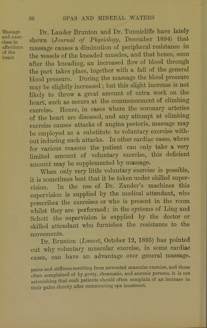 Massage and exer- cises in affections of the heart Dr. Lauder Brunton and Dr. Tunnicliffe have lately shown (Journal of Physiology, December 1894) that massage causes a dimmution of peripheral resistance in the vessels of the kneaded muscles, and that hence, soon after the kneading, an increased flow of blood through the part takes place, together with a fall of the general blood pressure. During the massage the blood pressure may be slightly increased; but this slight increase is not likely to throw a great amount of extra work on the heart, such as occurs at the commencement of climbing exercise. Hence, in cases where the coronary arteries of the heart are diseased, and any attempt at climbing exercise causes attacks of angina pectoris, massage may be employed as a substitute to voluntary exercise with- out inducing such attacks. In other cardiac cases, where for various reasons the patient can only take a very limited amount of voluntary exercise, this deficient amount may be supplemented by massage. When only very little voluntary exercise is possible, it is sometimes best that it be taken under skilled super- vision. In the use of Dr. Zander’s machines this supervision is supplied by the medical attendant, who prescribes the exercises or who is present in the room whilst they are performed; in the systems of Ling and Schott the supervision is supplied by the doctor or skilled attendant who furnishes the resistance to the movements. Dr. Brunton (Lancet, October 12, 1895) has pointed out why voluntary muscular exercise, in some cardiac cases, can have an advantage over general massage. pains and stiffness resulting from unwonted muscular exercise, and those often complained of by gouty, rheumatic, and aneemio persons, it is not astonishing that such patients should often complain of an increase in their pains shortly after commencing spa treatment.