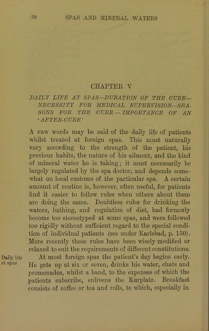 Daily life at spas CHAPTER V DAILY LIFE AT SPAS—DUEATION OF THE CURE- NECESSITY FOB MEDICAL SUPERVISION—SEA- SONS FOR THE CUBE — IMPORTANCE OF AN ‘ AFTER-CUBE ’ A FEW words may be said of the daily life of patients whilst treated at foreign spas. This must naturally vary according to the strength of the patient, his previous habits, the nature of his ailment, and the kind of mineral water he is taking; it must necessarily be largely regulated by the spa doctor, and depends some- what on local customs of the particular spa. A certain amount of routine is, however, often useful, for patients find it easier to follow rules when others about them are doing the same. Doubtless rules for drinking the waters, bathing, and regulation of diet, had formerly become too stereotyped at some spas, and were followed too rigidly without sufficient regard to the special condi- tion of individual patients (see under Karlsbad, p. 150). More recently these rules have been wisely modified or relaxed to suit the requirements of different constitutions. At most foreign spas the patient’s day begins early. He gets up at six or seven, di’hiks his water, chats and promenades, whilst a band, to the expenses of which the patients subscribe, enlivens the Kurplatz. Breakfast consists of coffee or tea and rolls, to which, especially in