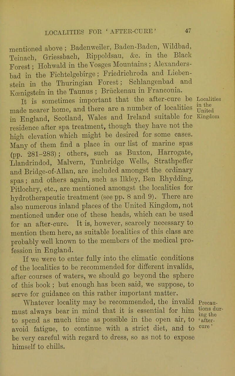 mentioned above ; Badenweiler, Baden-Baden, Wildbad, Teinacli, Griessbach, Eippoldsau, &c. in the Black Forest; Hobwald in the Vosges Mountains ; Alexanders- bad in' the Fichtelgebirge; Friedricbroda and Lieben- stein in the Thuringian Forest; Schlangenbad and Kcenigstein in the Taunus ; Briickenau in Franconia. It is sometimes important that the after-cure be made nearer home, and there are a number of localities in England, Scotland, Wales and Ireland suitable for residence after spa treatment, though they have not the high elevation which might be desired for some cases. Many of them find a place in our list of marine spas (pp. 281-283); others, such as Buxton, Harrogate, Llandrindod, Malvern, Tunbridge Wells, Strathpeffer and Bridge-of-Allan, are included amongst the ordinary spas; and others again, such as Ilkley, Ben Ehydding, Pitlochry, etc., are mentioned amongst the localities for hydrotherapeutic treatment (see pp. 8 and 9). There are also numerous inland places of the United Kingdom, not mentioned under one of these heads, which can be used for an after-cure. It is, however, scarcely necessary to mention them here, as suitable localities of this class are probably well known to the members of the medical jpro- fession in England. If we were to enter fully into the climatic conditions of the localities to be recommended for different invalids, after courses of waters, we should go beyond the sphere of this book ; but enough has been said, we suppose, to serve for guidance on this rather important matter. Whatever locality may be recommended, the invalid must always bear in mind that it is essential for him to spend as much time as possible in the open air, to avoid fatigue, to continue with a strict diet, and to be very careful with regard to dress, so as not to expose himself to chills. Localities in the United Kingdom Precau- tions dur- ing the ‘ after-