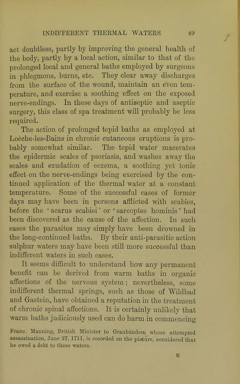act doubtless, partly by improving the general health of the body, partly by a local action, similar to that of the prolonged local and general baths employed by surgeons in phlegmons, burns, etc. They clear away discharges from the surface of the wound, maintain an even tem- perature, and exercise a soothing effect on the exposed nerve-endings. In these days of antiseptic and aseptic surgery, this class of spa treatment will probably be less required. The action of prolonged tepid baths as employed at Loeche-les-Bains in chronic cutaneous eruptions is pro- bably somewhat similar. The tepid water macerates the epidermic scales of psoriasis, and washes away the scales and exudation of eczema, a soothing yet tonic effect on the nerve-endings being exercised by the con- tinued application of the thermal water at a constant temperature. Some of the successful cases of former days may have been in persons afflicted with scabies, before the ‘ acarus scabiei ’ or ‘ sarcoptes hominis ’ had been discovered as the cause of the affection. In such cases the parasites may simply have been drowned in the long-continued baths. By their anti-parasitic action sulphur waters may have been still more successful than indifferent waters m such cases. It seems difficult to understand how any permanent benefit can be derived from warm baths in organic affections of the nervous system; nevertheless, some indifferent thermal springs, such as those of Wildbad and Gastein, have obtained a reputation in the treatment of chronic spinal affections. It is certainly unlikely that warm baths judiciously used can do harm in commencing Franc. Manning, British Minister to Graubiinden-, whose attempted assassination, June 27, 1711, is recorded on the picture, considered that he owed a debt to these waters. E