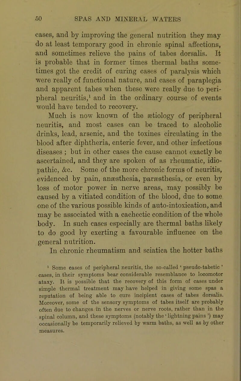 cases, and by improving the general nutrition they may do at least temporary good in chronic spinal affections, and sometimes relieve the pains of tabes dorsalis. It is probable that in former times thermal baths some- times got the credit of curing cases of paralysis which were really of functional nature, and cases of paraplegia and apparent tabes when these were really due to peri- pheral neuritis,‘ and in the ordinary course of events would have tended to recovery. Much is now known of the aetiology of peripheral neuritis, and most cases can be traced to alcoholic drinks, lead, arsenic, and the toxines circulating in the blood after diphtheria, enteric fever, and other infectious diseases ; but in other cases the cause cannot exactly be ascertained, and they are spoken of as rheumatic, idio- pathic, &c. Some of the more chronic forms of neuritis, evidenced by pain, anaesthesia, paraesthesia, or even by loss of motor power in nerve areas, may possibly be caused by a vitiated condition of the blood, due to some, one of the various possible kinds of auto-intoxication, and may be associated with a cachectic condition of the whole body. In such cases especially are thermal baths likely to do good by exerting a favourable influence on the general nutrition. In chronic rheumatism and sciatica the hotter baths ' Some cases of peripheral neuritis, the so-called ‘ pseudo-tabetic ’ cases, in their symptoms bear considerable resemblance to locomotor ataxy. It is possible that the recovery of this form of cases under simple thermal treatment may have helped in giving some spas a reputation of being able to cure incipient cases of tabes dorsalis. Moreover, some of the sensory symptoms of tabes itself are probably often due to changes in the nerves or nerve roots, rather than in the spinal column, and these symptoms (notably the ‘ lightning pains ’) may occasionally be temporarily relieved by warm baths, as well as by other measures.