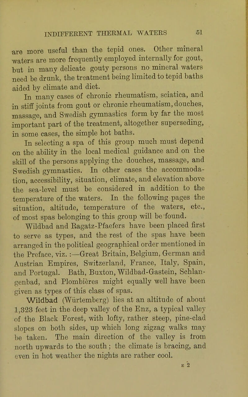 are more useful than the tepid ones. Other mineral ■waters are more frequently employed internally for gout, hut in many delicate gouty persons no mineral waters need be drunk, the treatment being limited to tepid baths aided by climate and diet. In many cases of chronic rheumatism, sciatica, and in stiff joints from gout or chronic rheumatism, douches, massage, and Swedish gymnastics form by far the most important part of the treatment, altogether superseding, in some cases, the simple hot baths. In selecting a spa of this group much must depend on the ability in the local medical guidance and on the skill of the persons applying the douches, massage, and Swedish gymnastics. In other cases the accommoda- tion, accessibility, situation, climate, and elevation above the sea-level must be considered in addition to the temperature of the waters. In the following pages the situation, altitude, temperature of the waters, etc., of most spas belonging to this group will be'found. Wildbad and Eagatz-Pfaefers have been placed first to serve as types, and the rest of the spas have been arranged in the political geographical order mentioned in the Preface, viz.;—Great Britain, Belgium, German and Austrian Empires, Switzerland, France, Italy, Spain, and Portugal. Bath, Buxton, Wildbad-Gastein, Schlan- genbad, and Plombieres might equally well have been given as types of this class of spas. Wildbad (Wurtemberg) lies at an altitude of about 1,323 feet in the deep valley of the Enz, a typical valley of the Black Forest, with lofty, rather steep, pine-clad slopes on both sides, up which long zigzag walks may be taken. The main direction of the valley is from north upwards to the south; the climate is bracing, and even in hot weather the nights are rather cool.