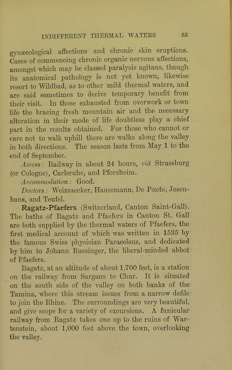 gynfficological affections and chronic skin eruptions. Cases of commencing chronic organic nervous affections, amongst which may be classed paralysis agitans, though its anatomical pathology is not yet known, likewise resort to TVildbad, as to other mild thermal waters, and are said sometimes to derive temporary benefit from their visit. In those exhausted from overwork or town life the bracing fresh mountain air and the necessary alteration in their mode of life doubtless play a chief part in the results obtained. For those who cannot or care not to walk uphill there are walks along the valley in both du’ections. The season lasts from May 1 to the end of September. Access: Bail way in about 24 hours, via Strassburg (or Cologne), Carlsruhe, and Pforzheim. Accommodation: Good. Doctors: Weizsaecker, Haussmann, De Ponte, Josen- hans, and Teufel. Ragatz-Pfaefers (Switzerland, Canton Saint-Gall). The baths of Eagatz and Pfaefers in Canton St. Gall are both supplied by the thermal waters of Pfaefers, the first medical account of which was wiutten in 1535 by the famous Swiss physician Paracelsus, and dedicated by him to Johann Eussinger, the liberal-minded abbot’ of Pfaefers. Eagatz, at an altitude of about 1,700 feet, is a station on the railway from Sargans to Chur. It is situated on the south side of the valley on both banks of the Tamina, where this stream issues from a narrow defile to join the Ehine. The surroundings are very beautiful, and give scope for a variety of excursions. A funicular railway from Eagatz takes one up to the ruins of War- tenstein, about 1,000 feet above , the town, overlooking the valley.