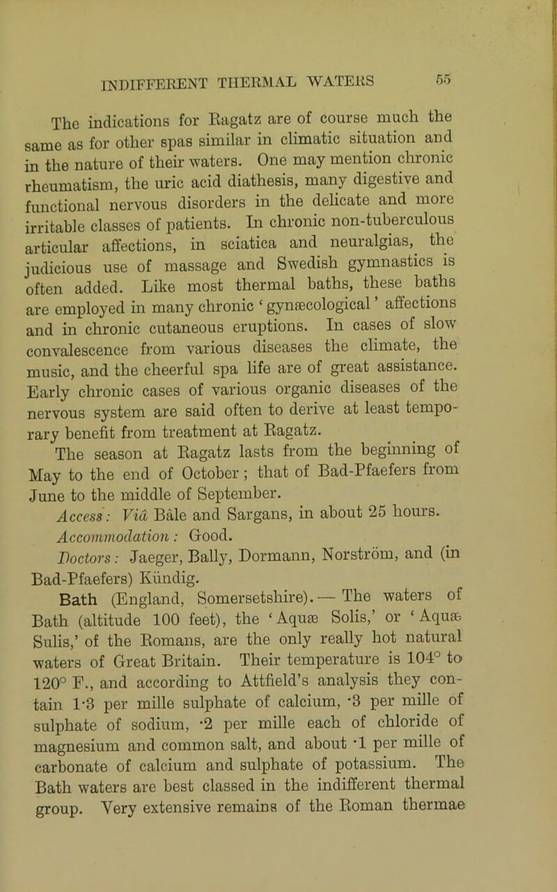The indications for Eagatz are of course much the same as for other spas similar in climatic situation and in the nature of their waters. One may mention chronic rheumatism, the uric acid diathesis, many digestive and functional nervous disorders in the delicate and more irritable classes of patients. In chronic non-tuberculous articular affections, in sciatica and neuralgias, the judicious use of massage and Swedish gymnastics is often added. Like most thermal baths, these baths are employed in many chronic ‘ gynecological ’ affections and in chronic cutaneous eruptions. In cases of slow convalescence from various diseases the climate, the music, and the cheerful spa life are of great assistance. Early chronic cases of various organic diseases of the nervous system are said often to derive at least tempo- rary benefit from treatment at Eagatz. The season at Eagatz lasts from the begmning of May to the end of October; that of Bad-Pfaefers from June to the middle of September. Access: Via Bale and Sargans, in about 25 hours. Accommodation: Good. Doctors: Jaeger, Bally, Dormann, Norstrom, and (in Bad-Pfaefers) Kfindig. Bath (England, Somersetshire).— The waters of Bath (altitude 100 feet), the ‘Aqute Solis,’ or ‘Aqua, Sulis,’ of the Eomans, are the only really hot natural waters of Great Britain. Their temperature is 104° to 120° F., and according to Attfield’s analysis they con- tain 1-3 per mille sulphate of calcium, -3 per mille of sulphate of sodium, ’2 per mille each of chloride of magnesium and common salt, and about *1 per mille of carbonate of calcium and sulphate of potassium. The Bath waters are best classed in the indifferent thermal group. Very extensive remains of the Eoman thermae