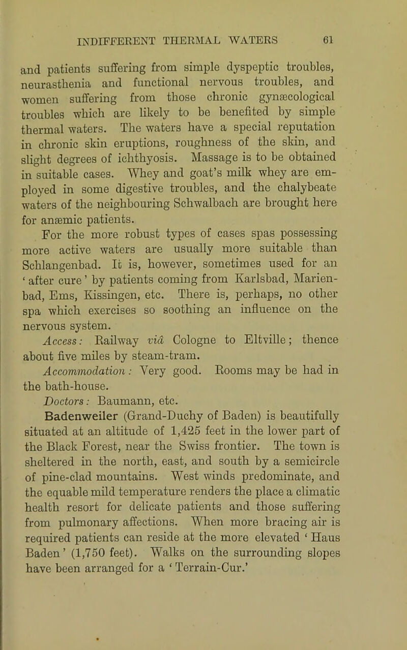 and patients suffering from simple dyspeptic troubles, neurasthenia and functional nervous troubles, and women suffering from those chronic gynaecological troubles which are likely to be benefited by simple thermal waters. The waters have a special reputation in chronic skin eruptions, roughness of the skin, and slight degrees of ichthyosis. Massage is to he obtained in suitable cases. Whey and goat’s milk whey are em- ployed in some digestive troubles, and the chalybeate waters of the neighbouring Schwalbach are brought here for anaemic patients. For the more robust types of cases spas possessing more active waters are usually more suitable than Schlangenbad. It is, however, sometimes used for an ‘ after cure ’ by patients coming from Karlsbad, Marien- bad, Ems, Kissingen, etc. There is, perhaps, no other spa which exercises so soothing an influence on the nervous system. Access: Eailway via Cologne to Eltville; thence about five miles by steam-tram. Accommodation : Very good. Booms may be had in the bath-house. Doctors: Baumann, etc. Badenweiler (Grand-Duchy of Baden) is beautifully situated at an altitude of 1,425 feet in the lower part of the Black Forest, near the Swiss frontier. The town is sheltered in the north, east, and south by a semicircle of pine-clad mountains. West winds predominate, and the equable mild temperature renders the place a climatic health resort for delicate patients and those suffering from pulmonary affections. When more bracing air is required patients can reside at the more elevated ‘ Haus Baden’ (1,750 feet). Walks on the surrounding slopes have been arranged for a ‘ Terrain-Cur.’