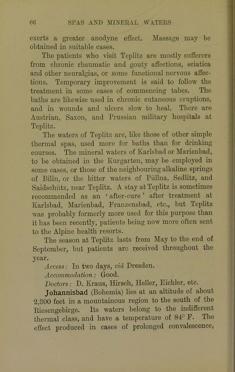 exerts a greater anodyne effect. Massage may be obtained in suitable cases. The patients who visit Teplitz are mostly sufferers from chronic rheumatic and gouty affections, sciatica and other neuralgias, or some functional nervous affec- tions. Temporary improvement is said to follow the treatment in some cases of commencing tabes. The baths are likewise used in chronic cutaneous eruptions, and in wounds and ulcers slow to heal. There are Austrian, Saxon, and Prussian military hospitals at Teplitz. The waters of Teplitz are, like those of other simple thermal spas, used more for baths than for drinking courses. The mineral waters of Karlsbad or Marienbad, to be obtained in the Kurgarten, may be employed in some cases, or those of the neighbouring alkaline springs of Bilin, or the bitter waters of Piillna, Sedlitz, and Saidschiitz, near Teplitz. A stay at Teplitz is sometimes recommended as an ‘ after-cure ’ after treatment at Karlsbad, Marienbad, Franzensbad, etc., but Teplitz was probably formerly more used for this purpose than it has been recently, patients being now more often sent to the Alpine health resorts. The season at Teplitz lasts from May to the end of September, but patients arc received throughout the year. Access: In two days, via Dresden. Accommodation: Good. Doctors: D. Kraus, Hirsch, Heller, Eichler, etc. Johannisbad (Bohemia) hes at an altitude of about 2,300 feet in a mountainous region to the south of the Eiesengebirge. Its waters belong to the mdifferent thermal class, and have a temperature of 84° F. The effect produced in cases of prolonged convalescence,
