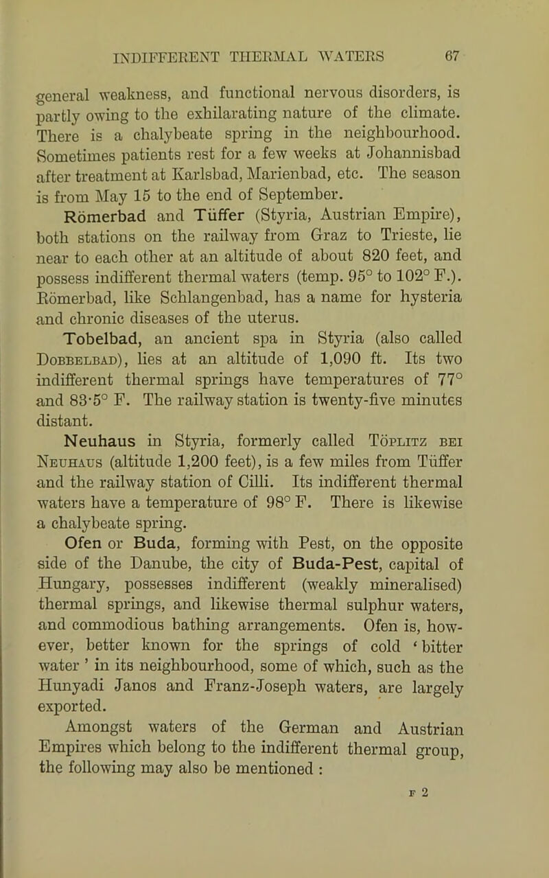 general weakness, and functional nervous disorders, is j)artly owing to the exhilarating nature of the climate. There is a chalybeate spring in the neighbourhood. Sometimes patients rest for a few weeks at Johannishad after treatment at Karlsbad, Marienbad, etc. The season is from May 15 to the end of September. Romerbad and Tiiffer (Styria, Austrian Empire), both stations on the railway from Graz to Trieste, lie near to each other at an altitude of about 820 feet, and possess indifferent thermal waters (temp. 95° to 102° F.). Eomerbad, like Schlangenbad, has a name for hysteria and chronic diseases of the uterus. Tobelbad, an ancient spa in Styria (also called Dobbelbad), lies at an altitude of 1,090 ft. Its two indifferent thermal springs have temperatures of 77° and 83'5° F. The railway station is twenty-five minutes distant. Neuhaus in Styria, formerly called Toplitz bei Neuhaus (altitude 1,200 feet), is a few miles from Tiiffer and the railway station of Cilli. Its indifferent thermal waters have a temperature of 98° P. There is likewise a chalybeate spring. Ofen or Buda, forming with Pest, on the opposite side of the Danube, the city of Buda-Pest, capital of Hungary, possesses indifferent (weakly mineralised) thermal springs, and likewise thermal sulphur waters, and commodious bathing arrangements. Ofen is, how- ever, better known for the springs of cold ‘bitter water ’ in its neighbourhood, some of which, such as the Hunyadi Janos and Franz-Joseph waters, are largely exported. Amongst waters of the German and Austrian Empires which belong to the indifferent thermal group, the following may also be mentioned :
